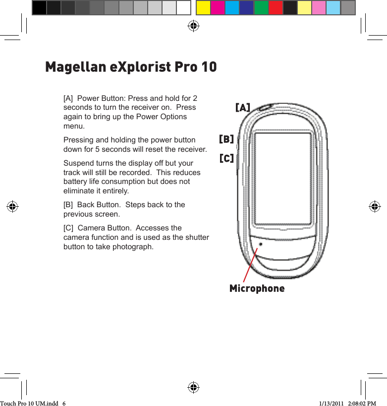 Magellan eXplorist Pro 10[A]  Power Button: Press and hold for 2 seconds to turn the receiver on.  Press again to bring up the Power Options menu.Pressing and holding the power button down for 5 seconds will reset the receiver.Suspend turns the display off but your track will still be recorded.  This reduces battery life consumption but does not eliminate it entirely.  [B]  Back Button.  Steps back to the previous screen.[C]  Camera Button.  Accesses the camera function and is used as the shutter button to take photograph.Touch Pro 10 UM.indd   6 1/13/2011   2:08:02 PM