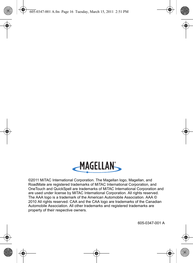©2011 MiTAC International Corporation. The Magellan logo, Magellan, and RoadMate are registered trademarks of MiTAC International Corporation, and OneTouch and QuickSpell are trademarks of MiTAC International Corporation and are used under license by MiTAC International Corporation. All rights reserved. The AAA logo is a trademark of the American Automobile Association. AAA © 2010 All rights reserved. CAA and the CAA logo are trademarks of the Canadian Automobile Association. All other trademarks and registered trademarks are property of their respective owners.605-0347-001 A605-0347-001 A.fm  Page 16  Tuesday, March 15, 2011  2:51 PM