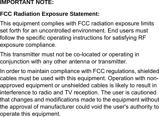 IMPORTANT NOTE:FCC Radiation Exposure Statement:This equipment complies with FCC radiation exposure limits set forth for an uncontrolled environment. End users must follow the specific operating instructions for satisfying RF exposure compliance.This transmitter must not be co-located or operating in conjunction with any other antenna or transmitter.In order to maintain compliance with FCC regulations, shielded cables must be used with this equipment. Operation with non-approved equipment or unshielded cables is likely to result in interference to radio and TV reception. The user is cautioned that changes and modifications made to the equipment without the approval of manufacturer could void the user&apos;s authority to operate this equipment.