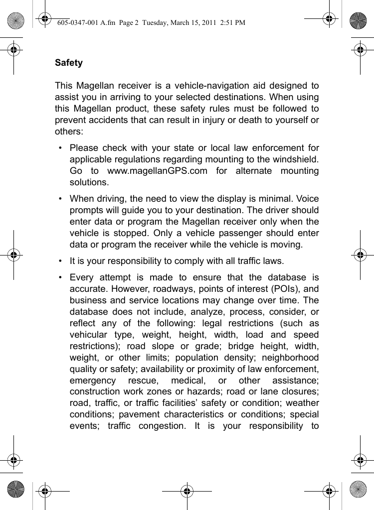 SafetyThis Magellan receiver is a vehicle-navigation aid designed toassist you in arriving to your selected destinations. When usingthis Magellan product, these safety rules must be followed toprevent accidents that can result in injury or death to yourself orothers:• Please check with your state or local law enforcement forapplicable regulations regarding mounting to the windshield.Go to www.magellanGPS.com for alternate mountingsolutions.  • When driving, the need to view the display is minimal. Voiceprompts will guide you to your destination. The driver shouldenter data or program the Magellan receiver only when thevehicle is stopped. Only a vehicle passenger should enterdata or program the receiver while the vehicle is moving.• It is your responsibility to comply with all traffic laws.• Every attempt is made to ensure that the database isaccurate. However, roadways, points of interest (POIs), andbusiness and service locations may change over time. Thedatabase does not include, analyze, process, consider, orreflect any of the following: legal restrictions (such asvehicular type, weight, height, width, load and speedrestrictions); road slope or grade; bridge height, width,weight, or other limits; population density; neighborhoodquality or safety; availability or proximity of law enforcement,emergency rescue, medical, or other assistance;construction work zones or hazards; road or lane closures;road, traffic, or traffic facilities’ safety or condition; weatherconditions; pavement characteristics or conditions; specialevents; traffic congestion. It is your responsibility to605-0347-001 A.fm  Page 2  Tuesday, March 15, 2011  2:51 PM