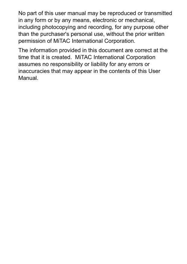 No part of this user manual may be reproduced or transmitted in any form or by any means, electronic or mechanical, including photocopying and recording, for any purpose other than the purchaser&apos;s personal use, without the prior written permission of MiTAC International Corporation.The information provided in this document are correct at the time that it is created.  MiTAC International Corporation assumes no responsibility or liability for any errors or inaccuracies that may appear in the contents of this User Manual.