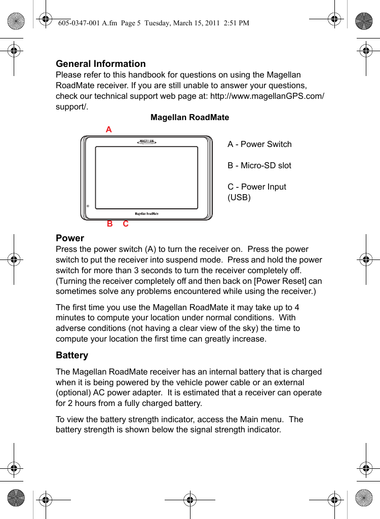 General InformationPlease refer to this handbook for questions on using the Magellan RoadMate receiver. If you are still unable to answer your questions, check our technical support web page at: http://www.magellanGPS.com/support/.Magellan RoadMatePowerPress the power switch (A) to turn the receiver on.  Press the power switch to put the receiver into suspend mode.  Press and hold the power switch for more than 3 seconds to turn the receiver completely off.  (Turning the receiver completely off and then back on [Power Reset] can sometimes solve any problems encountered while using the receiver.)The first time you use the Magellan RoadMate it may take up to 4 minutes to compute your location under normal conditions.  With adverse conditions (not having a clear view of the sky) the time to compute your location the first time can greatly increase. BatteryThe Magellan RoadMate receiver has an internal battery that is charged when it is being powered by the vehicle power cable or an external (optional) AC power adapter.  It is estimated that a receiver can operate for 2 hours from a fully charged battery.To view the battery strength indicator, access the Main menu.  The battery strength is shown below the signal strength indicator.A - Power SwitchB - Micro-SD slotC - Power Input(USB)ABC605-0347-001 A.fm  Page 5  Tuesday, March 15, 2011  2:51 PM