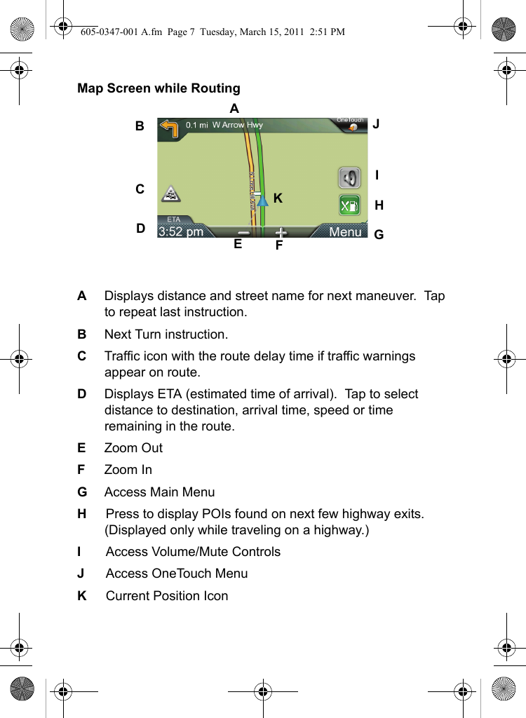 Map Screen while RoutingADisplays distance and street name for next maneuver.  Tap to repeat last instruction.  BNext Turn instruction.CTraffic icon with the route delay time if traffic warnings appear on route.DDisplays ETA (estimated time of arrival).  Tap to select distance to destination, arrival time, speed or time remaining in the route.EZoom OutFZoom InGAccess Main MenuHPress to display POIs found on next few highway exits.  (Displayed only while traveling on a highway.)IAccess Volume/Mute ControlsJAccess OneTouch MenuKCurrent Position IconABCDEFGHIJK605-0347-001 A.fm  Page 7  Tuesday, March 15, 2011  2:51 PM