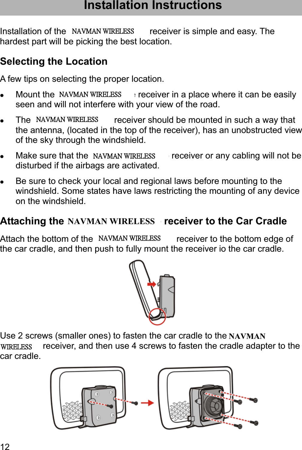 12Installation Instructions Installation of the Magellan RoadMate receiver is simple and easy. The hardest part will be picking the best location. Selecting the Location A few tips on selecting the proper location. zMount the Magellan RoadMate receiver in a place where it can be easily seen and will not interfere with your view of the road. zThe Magellan RoadMate receiver should be mounted in such a way that the antenna, (located in the top of the receiver), has an unobstructed view of the sky through the windshield. zMake sure that the Magellan RoadMate receiver or any cabling will not be disturbed if the airbags are activated. zBe sure to check your local and regional laws before mounting to the windshield. Some states have laws restricting the mounting of any device on the windshield. Attaching the Magellan RoadMate receiver to the Car Cradle Attach the bottom of the Magellan RoadMate receiver to the bottom edge of the car cradle, and then push to fully mount the receiver io the car cradle. Use 2 screws (smaller ones) to fasten the car cradle to the Magellan RoadMate receiver, and then use 4 screws to fasten the cradle adapter to the car cradle. ʳʳˡ˔˩ˠ˔ˡʳ˪˜˥˘˟˘˦˦ʳʳˡ˔˩ˠ˔ˡʳ˪˜˥˘˟˘˦˦ʳʳˡ˔˩ˠ˔ˡʳ˪˜˥˘˟˘˦˦ʳʳˡ˔˩ˠ˔ˡʳ˪˜˥˘˟˘˦˦ʳʳˡ˔˩ˠ˔ˡʳ˪˜˥˘˟˘˦˦ NAVMAN WIRELESSNAVMANʳ˪˜˥˘˟˘˦˦