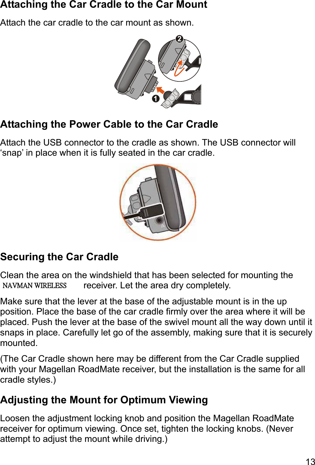 13Attaching the Car Cradle to the Car Mount Attach the car cradle to the car mount as shown. Attaching the Power Cable to the Car Cradle Attach the USB connector to the cradle as shown. The USB connector will ‘snap’ in place when it is fully seated in the car cradle. Securing the Car Cradle Clean the area on the windshield that has been selected for mounting the Magellan RoadMate receiver. Let the area dry completely. Make sure that the lever at the base of the adjustable mount is in the up position. Place the base of the car cradle firmly over the area where it will be placed. Push the lever at the base of the swivel mount all the way down until it snaps in place. Carefully let go of the assembly, making sure that it is securely mounted.(The Car Cradle shown here may be different from the Car Cradle supplied with your Magellan RoadMate receiver, but the installation is the same for all cradle styles.) Adjusting the Mount for Optimum Viewing Loosen the adjustment locking knob and position the Magellan RoadMate receiver for optimum viewing. Once set, tighten the locking knobs. (Never attempt to adjust the mount while driving.) ʳʳʳˡ˔˩ˠ˔ˡʳ˪˜˥˘˟˘˦˦