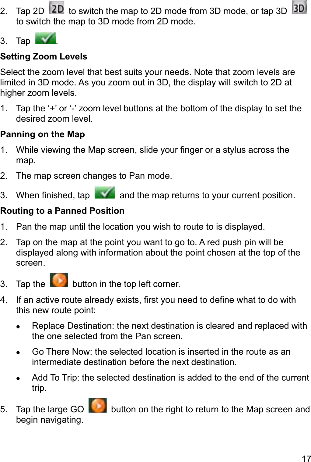 172. Tap 2D    to switch the map to 2D mode from 3D mode, or tap 3D to switch the map to 3D mode from 2D mode. 3. Tap  .Setting Zoom Levels Select the zoom level that best suits your needs. Note that zoom levels are limited in 3D mode. As you zoom out in 3D, the display will switch to 2D at higher zoom levels. 1.  Tap the ‘+’ or ‘-’ zoom level buttons at the bottom of the display to set the desired zoom level. Panning on the Map 1.  While viewing the Map screen, slide your finger or a stylus across the map.2.  The map screen changes to Pan mode. 3.  When finished, tap    and the map returns to your current position. Routing to a Panned Position 1.  Pan the map until the location you wish to route to is displayed. 2.  Tap on the map at the point you want to go to. A red push pin will be displayed along with information about the point chosen at the top of the screen. 3. Tap the    button in the top left corner. 4.  If an active route already exists, first you need to define what to do with this new route point: zReplace Destination: the next destination is cleared and replaced with the one selected from the Pan screen. zGo There Now: the selected location is inserted in the route as an intermediate destination before the next destination. zAdd To Trip: the selected destination is added to the end of the current trip.5.  Tap the large GO    button on the right to return to the Map screen and begin navigating. 