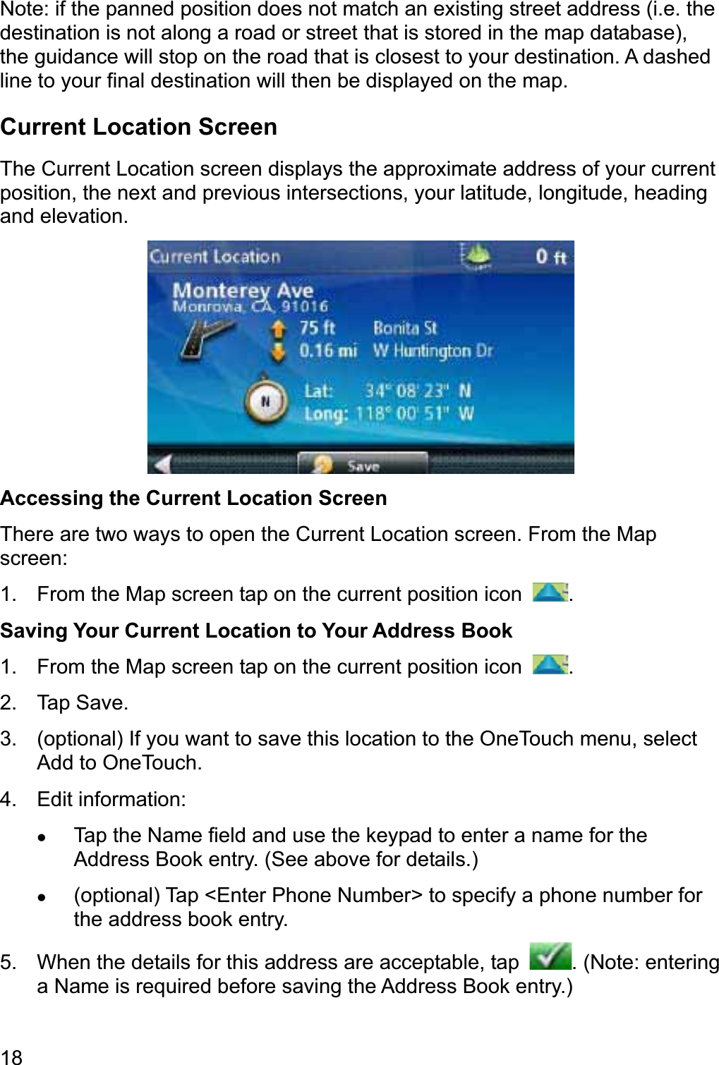 18Note: if the panned position does not match an existing street address (i.e. the destination is not along a road or street that is stored in the map database), the guidance will stop on the road that is closest to your destination. A dashed line to your final destination will then be displayed on the map. Current Location Screen The Current Location screen displays the approximate address of your current position, the next and previous intersections, your latitude, longitude, heading and elevation. Accessing the Current Location Screen There are two ways to open the Current Location screen. From the Map screen: 1.  From the Map screen tap on the current position icon  .Saving Your Current Location to Your Address Book 1.  From the Map screen tap on the current position icon  .2. Tap Save. 3.  (optional) If you want to save this location to the OneTouch menu, select Add to OneTouch. 4. Edit information: zTap the Name field and use the keypad to enter a name for the Address Book entry. (See above for details.) z(optional) Tap &lt;Enter Phone Number&gt; to specify a phone number for the address book entry. 5.  When the details for this address are acceptable, tap  . (Note: entering a Name is required before saving the Address Book entry.) 
