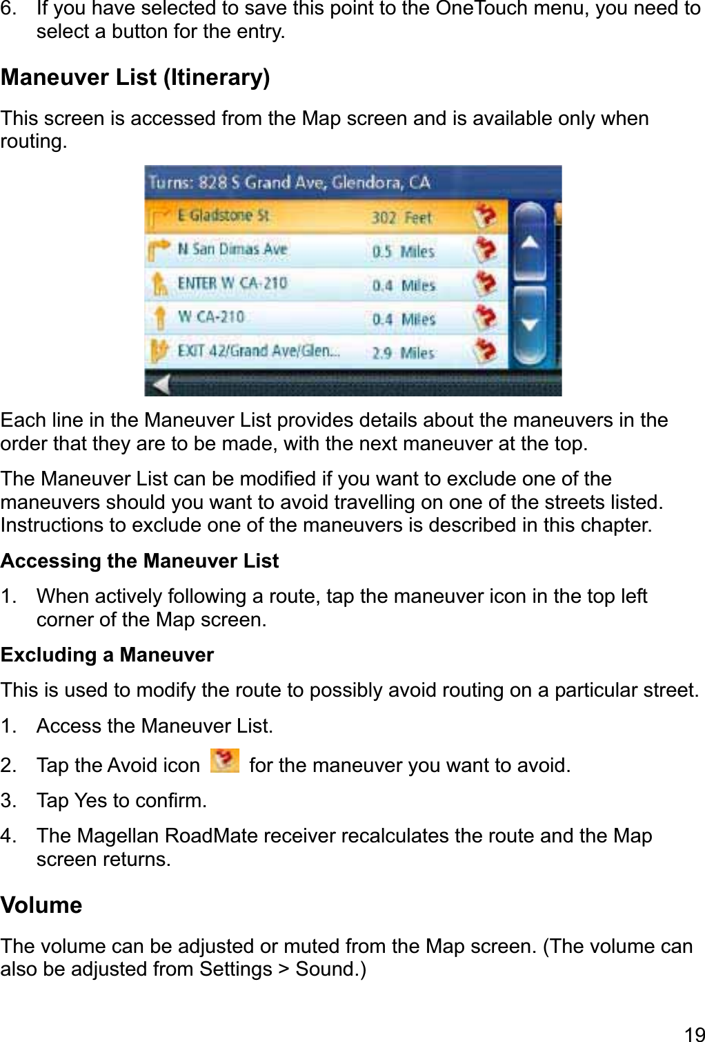 196.  If you have selected to save this point to the OneTouch menu, you need to select a button for the entry. Maneuver List (Itinerary) This screen is accessed from the Map screen and is available only when routing. Each line in the Maneuver List provides details about the maneuvers in the order that they are to be made, with the next maneuver at the top. The Maneuver List can be modified if you want to exclude one of the maneuvers should you want to avoid travelling on one of the streets listed. Instructions to exclude one of the maneuvers is described in this chapter. Accessing the Maneuver List 1.  When actively following a route, tap the maneuver icon in the top left corner of the Map screen. Excluding a Maneuver This is used to modify the route to possibly avoid routing on a particular street. 1.  Access the Maneuver List. 2.  Tap the Avoid icon    for the maneuver you want to avoid. 3.  Tap Yes to confirm. 4.  The Magellan RoadMate receiver recalculates the route and the Map screen returns. Volume The volume can be adjusted or muted from the Map screen. (The volume can also be adjusted from Settings &gt; Sound.) 