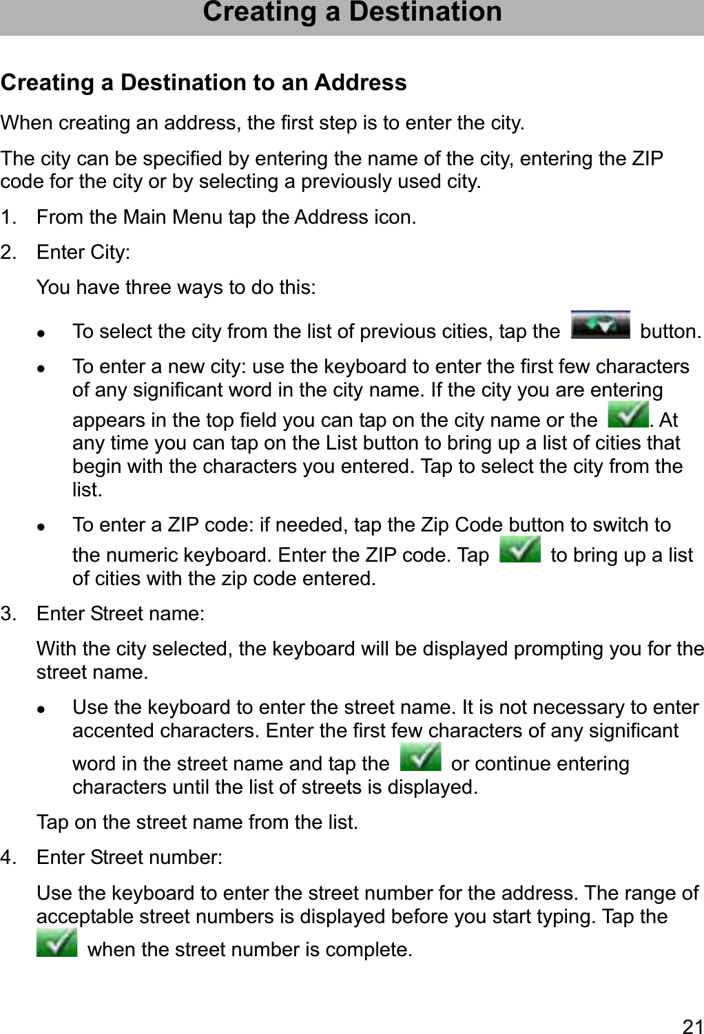 21Creating a Destination Creating a Destination to an Address When creating an address, the first step is to enter the city. The city can be specified by entering the name of the city, entering the ZIP code for the city or by selecting a previously used city. 1.  From the Main Menu tap the Address icon. 2. Enter City: You have three ways to do this: zTo select the city from the list of previous cities, tap the   button. zTo enter a new city: use the keyboard to enter the first few characters of any significant word in the city name. If the city you are entering appears in the top field you can tap on the city name or the  . At any time you can tap on the List button to bring up a list of cities that begin with the characters you entered. Tap to select the city from the list.zTo enter a ZIP code: if needed, tap the Zip Code button to switch to the numeric keyboard. Enter the ZIP code. Tap    to bring up a list of cities with the zip code entered. 3.  Enter Street name: With the city selected, the keyboard will be displayed prompting you for the street name. zUse the keyboard to enter the street name. It is not necessary to enter accented characters. Enter the first few characters of any significant word in the street name and tap the   or continue entering characters until the list of streets is displayed. Tap on the street name from the list. 4.  Enter Street number: Use the keyboard to enter the street number for the address. The range of acceptable street numbers is displayed before you start typing. Tap the   when the street number is complete. 