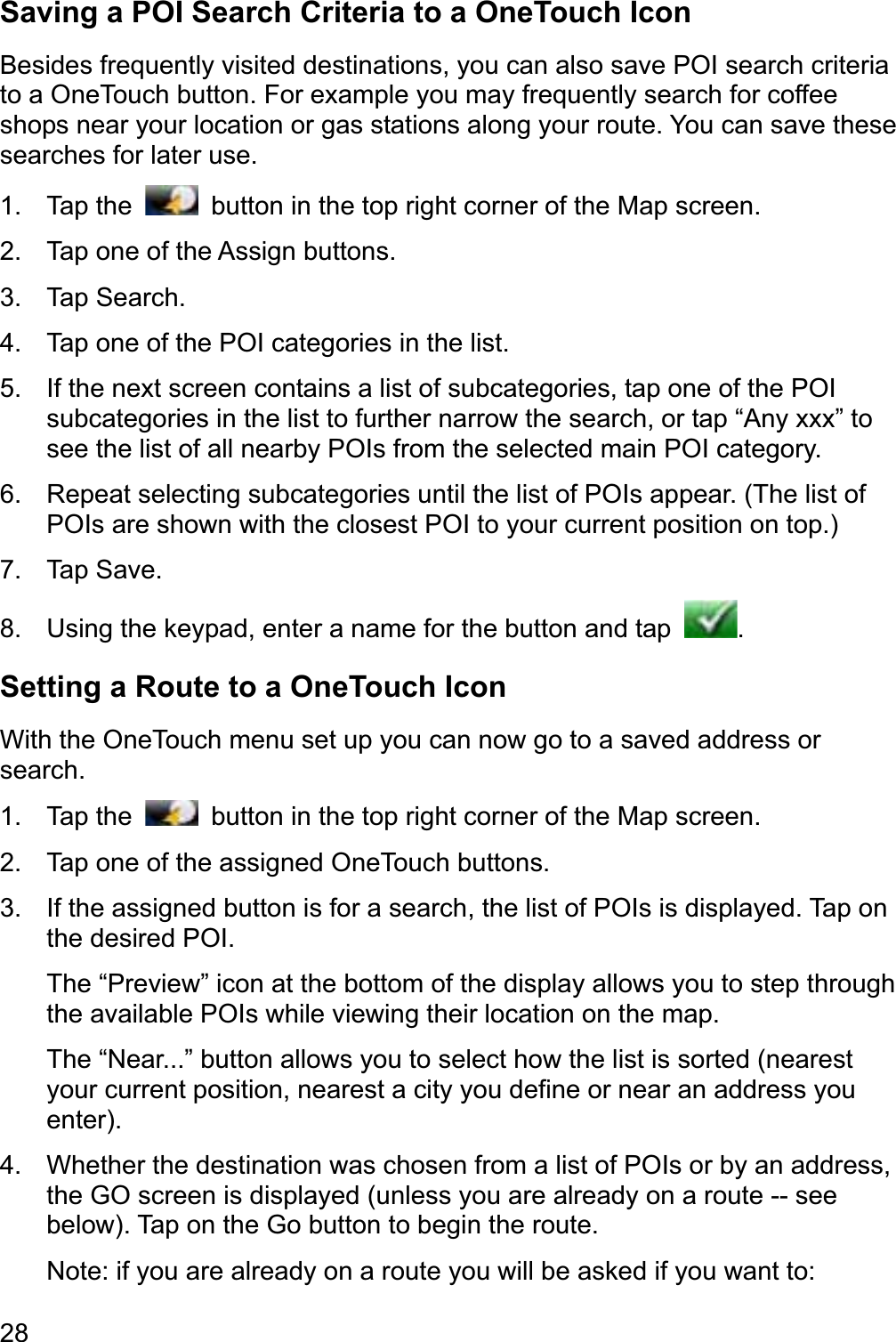 28Saving a POI Search Criteria to a OneTouch Icon Besides frequently visited destinations, you can also save POI search criteria to a OneTouch button. For example you may frequently search for coffee shops near your location or gas stations along your route. You can save these searches for later use. 1. Tap the    button in the top right corner of the Map screen. 2.  Tap one of the Assign buttons. 3. Tap Search. 4.  Tap one of the POI categories in the list. 5.  If the next screen contains a list of subcategories, tap one of the POI subcategories in the list to further narrow the search, or tap “Any xxx” to see the list of all nearby POIs from the selected main POI category. 6.  Repeat selecting subcategories until the list of POIs appear. (The list of POIs are shown with the closest POI to your current position on top.) 7. Tap Save. 8.  Using the keypad, enter a name for the button and tap  .Setting a Route to a OneTouch Icon With the OneTouch menu set up you can now go to a saved address or search. 1. Tap the    button in the top right corner of the Map screen. 2.  Tap one of the assigned OneTouch buttons. 3.  If the assigned button is for a search, the list of POIs is displayed. Tap on the desired POI. The “Preview” icon at the bottom of the display allows you to step through the available POIs while viewing their location on the map. The “Near...” button allows you to select how the list is sorted (nearest your current position, nearest a city you define or near an address you enter).4.  Whether the destination was chosen from a list of POIs or by an address, the GO screen is displayed (unless you are already on a route -- see below). Tap on the Go button to begin the route. Note: if you are already on a route you will be asked if you want to: 