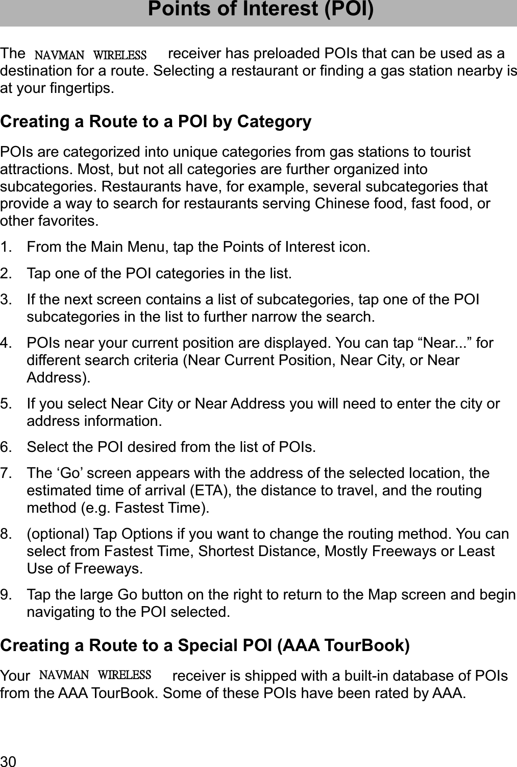 30Points of Interest (POI) The Magellan RoadMate receiver has preloaded POIs that can be used as a destination for a route. Selecting a restaurant or finding a gas station nearby is at your fingertips. Creating a Route to a POI by Category POIs are categorized into unique categories from gas stations to tourist attractions. Most, but not all categories are further organized into subcategories. Restaurants have, for example, several subcategories that provide a way to search for restaurants serving Chinese food, fast food, or other favorites. 1.  From the Main Menu, tap the Points of Interest icon. 2.  Tap one of the POI categories in the list. 3.  If the next screen contains a list of subcategories, tap one of the POI subcategories in the list to further narrow the search. 4.  POIs near your current position are displayed. You can tap “Near...” for different search criteria (Near Current Position, Near City, or Near Address). 5.  If you select Near City or Near Address you will need to enter the city or address information. 6.  Select the POI desired from the list of POIs. 7.  The ‘Go’ screen appears with the address of the selected location, the estimated time of arrival (ETA), the distance to travel, and the routing method (e.g. Fastest Time). 8.  (optional) Tap Options if you want to change the routing method. You can select from Fastest Time, Shortest Distance, Mostly Freeways or Least Use of Freeways. 9.  Tap the large Go button on the right to return to the Map screen and begin navigating to the POI selected. Creating a Route to a Special POI (AAA TourBook) Your Magellan RoadMate receiver is shipped with a built-in database of POIs from the AAA TourBook. Some of these POIs have been rated by AAA. ʳʳˡ˔˩ˠ˔ˡʳʳʳ˪˜˥˘˟˘˦˦ʳʳˡ˔˩ˠ˔ˡʳʳʳ˪˜˥˘˟˘˦˦