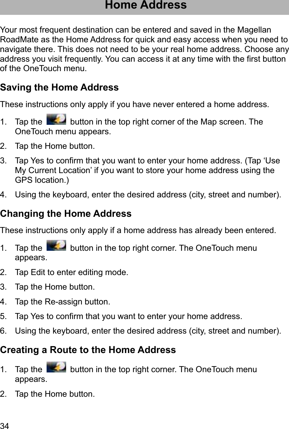 34Home Address Your most frequent destination can be entered and saved in the Magellan RoadMate as the Home Address for quick and easy access when you need to navigate there. This does not need to be your real home address. Choose any address you visit frequently. You can access it at any time with the first button of the OneTouch menu. Saving the Home Address These instructions only apply if you have never entered a home address. 1. Tap the    button in the top right corner of the Map screen. The OneTouch menu appears. 2.  Tap the Home button. 3.  Tap Yes to confirm that you want to enter your home address. (Tap ‘Use My Current Location’ if you want to store your home address using the GPS location.) 4.  Using the keyboard, enter the desired address (city, street and number). Changing the Home Address These instructions only apply if a home address has already been entered. 1. Tap the    button in the top right corner. The OneTouch menu appears. 2.  Tap Edit to enter editing mode. 3.  Tap the Home button. 4.  Tap the Re-assign button. 5.  Tap Yes to confirm that you want to enter your home address. 6.  Using the keyboard, enter the desired address (city, street and number). Creating a Route to the Home Address 1. Tap the    button in the top right corner. The OneTouch menu appears. 2.  Tap the Home button. 