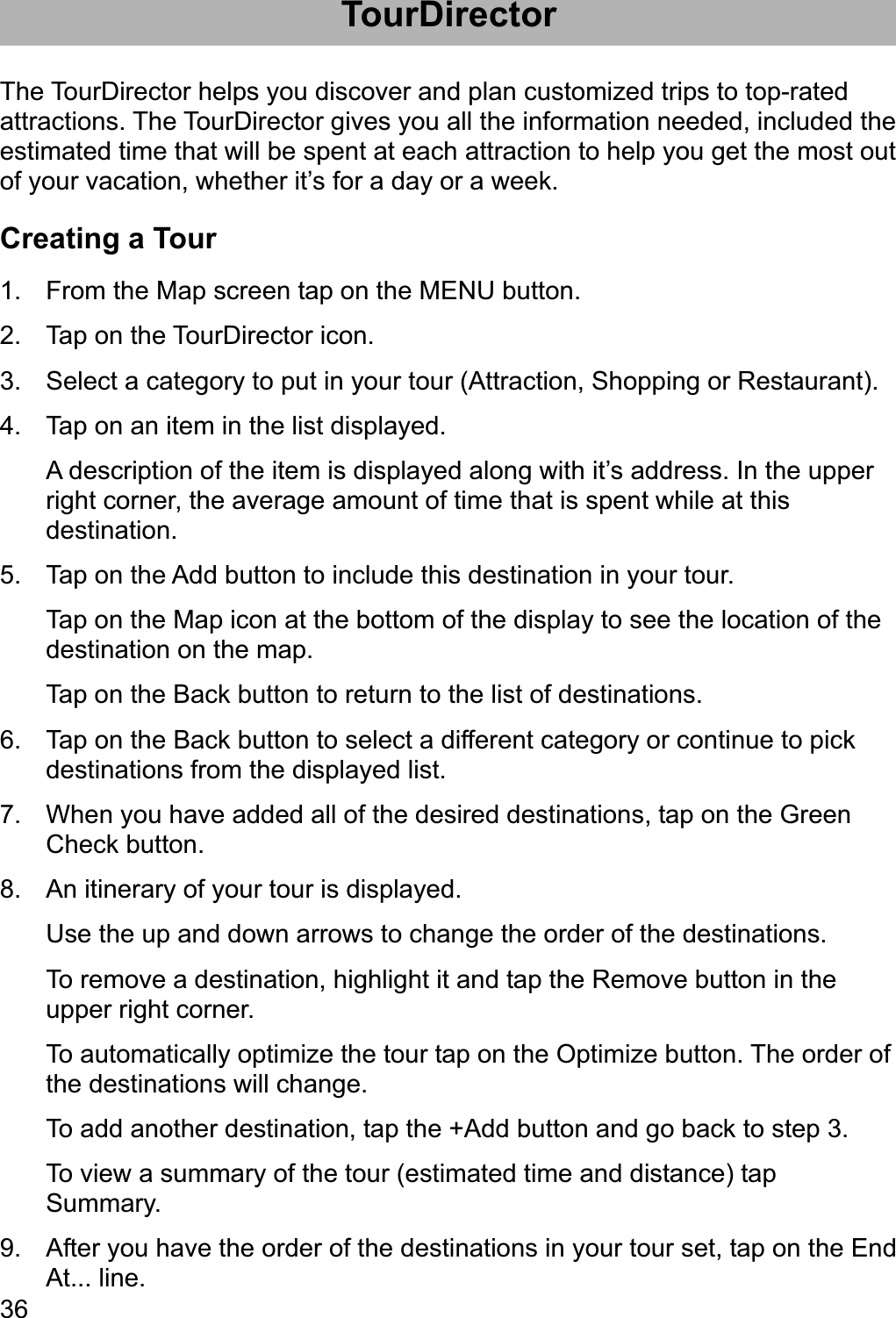 36TourDirector The TourDirector helps you discover and plan customized trips to top-rated attractions. The TourDirector gives you all the information needed, included the estimated time that will be spent at each attraction to help you get the most out of your vacation, whether it’s for a day or a week. Creating a Tour 1.  From the Map screen tap on the MENU button. 2.  Tap on the TourDirector icon. 3.  Select a category to put in your tour (Attraction, Shopping or Restaurant). 4.  Tap on an item in the list displayed. A description of the item is displayed along with it’s address. In the upper right corner, the average amount of time that is spent while at this destination.5.  Tap on the Add button to include this destination in your tour. Tap on the Map icon at the bottom of the display to see the location of the destination on the map. Tap on the Back button to return to the list of destinations. 6.  Tap on the Back button to select a different category or continue to pick destinations from the displayed list. 7.  When you have added all of the desired destinations, tap on the Green Check button. 8.  An itinerary of your tour is displayed. Use the up and down arrows to change the order of the destinations. To remove a destination, highlight it and tap the Remove button in the upper right corner. To automatically optimize the tour tap on the Optimize button. The order of the destinations will change. To add another destination, tap the +Add button and go back to step 3. To view a summary of the tour (estimated time and distance) tap Summary. 9.  After you have the order of the destinations in your tour set, tap on the End At... line. 