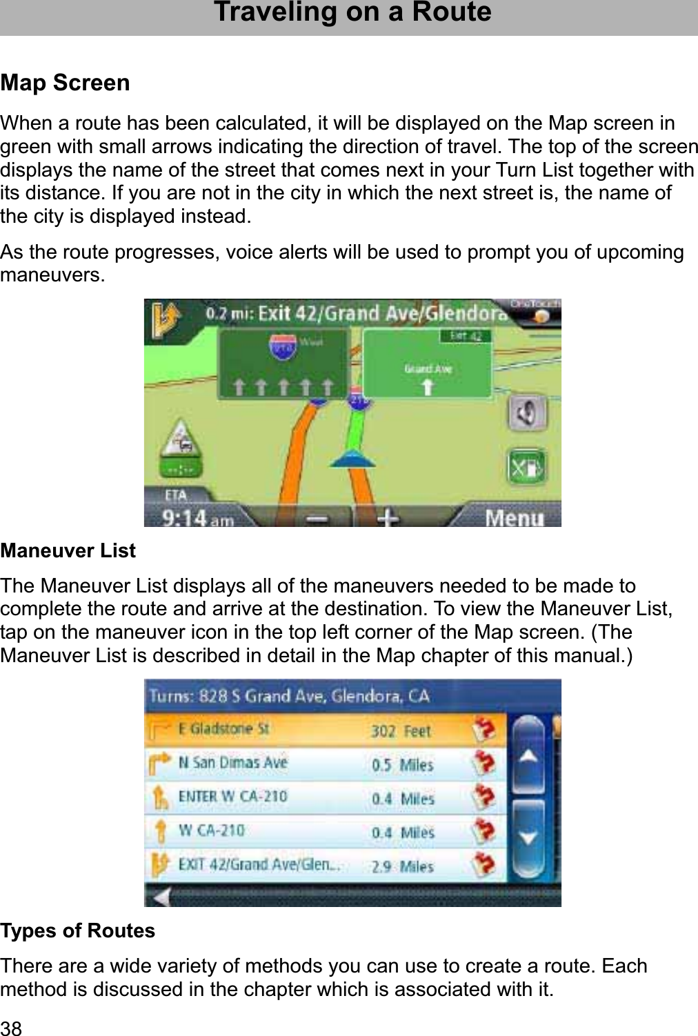 38Traveling on a Route Map Screen When a route has been calculated, it will be displayed on the Map screen in green with small arrows indicating the direction of travel. The top of the screen displays the name of the street that comes next in your Turn List together with its distance. If you are not in the city in which the next street is, the name of the city is displayed instead. As the route progresses, voice alerts will be used to prompt you of upcoming maneuvers.Maneuver List The Maneuver List displays all of the maneuvers needed to be made to complete the route and arrive at the destination. To view the Maneuver List, tap on the maneuver icon in the top left corner of the Map screen. (The Maneuver List is described in detail in the Map chapter of this manual.) Types of Routes There are a wide variety of methods you can use to create a route. Each method is discussed in the chapter which is associated with it. 