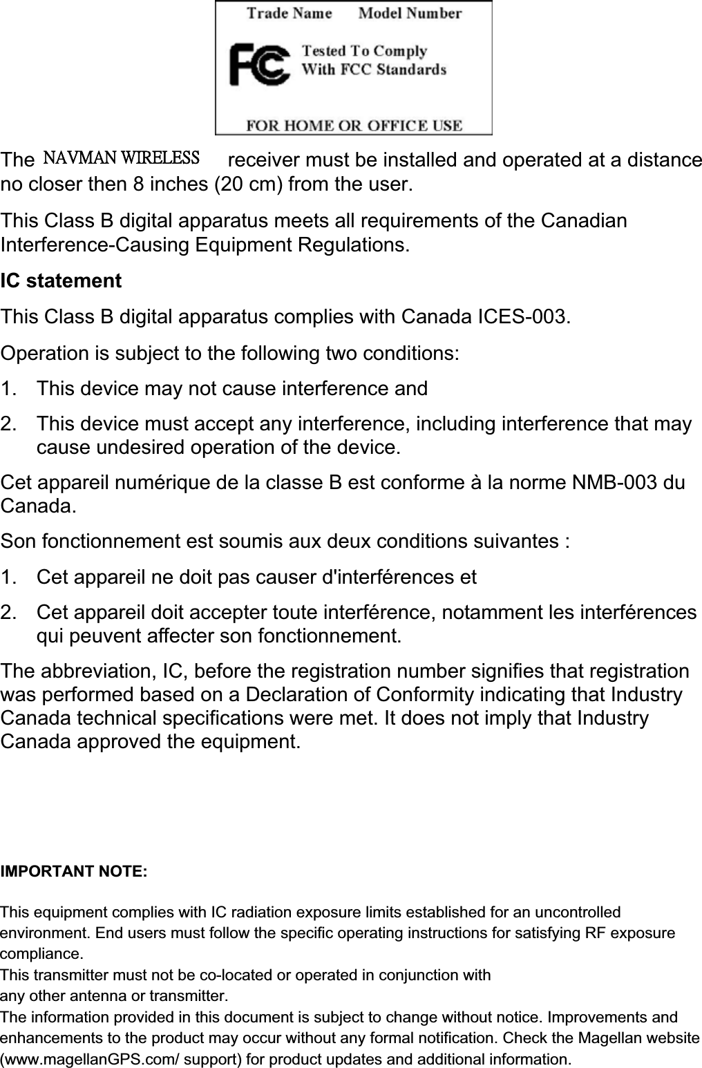 vThe Magellan RoadMate receiver must be installed and operated at a distance no closer then 8 inches (20 cm) from the user.   This Class B digital apparatus meets all requirements of the Canadian Interference-Causing Equipment Regulations.   IC statement This Class B digital apparatus complies with Canada ICES-003. Operation is subject to the following two conditions:   1.  This device may not cause interference and   2.  This device must accept any interference, including interference that may cause undesired operation of the device.   Cet appareil numérique de la classe B est conforme à la norme NMB-003 du Canada. Son fonctionnement est soumis aux deux conditions suivantes : 1.  Cet appareil ne doit pas causer d&apos;interférences et 2.  Cet appareil doit accepter toute interférence, notamment les interférences qui peuvent affecter son fonctionnement. The abbreviation, IC, before the registration number signifies that registration was performed based on a Declaration of Conformity indicating that Industry Canada technical specifications were met. It does not imply that Industry Canada approved the equipment.   To prevent radio interference to the licensed service, this device is intended to be operated indoors and away from windows to provide maximum shielding. Equipment (or its transmit antenna) that is installed outdoors is subject to licensing.IMPORTANT NOTE: IC Radiation Exposure Statement: This equipment complies with IC radiation exposure limits established for an uncontrolled environment. End users must follow the specific operating instructions for satisfying RF exposure compliance.   ˡ˔˩ˠ˔ˡʳ˪˜˥˘˟˘˦˦This equipment complies with IC radiation exposure limits established for an uncontrolled environment. End users must follow the specific operating instructions for satisfying RF exposure compliance.This transmitter must not be co-located or operated in conjunction withany other antenna or transmitter.The information provided in this document is subject to change without notice. Improvements and enhancements to the product may occur without any formal notification. Check the Magellan website(www.magellanGPS.com/ support) for product updates and additional information.IMPORTANT NOTE:    