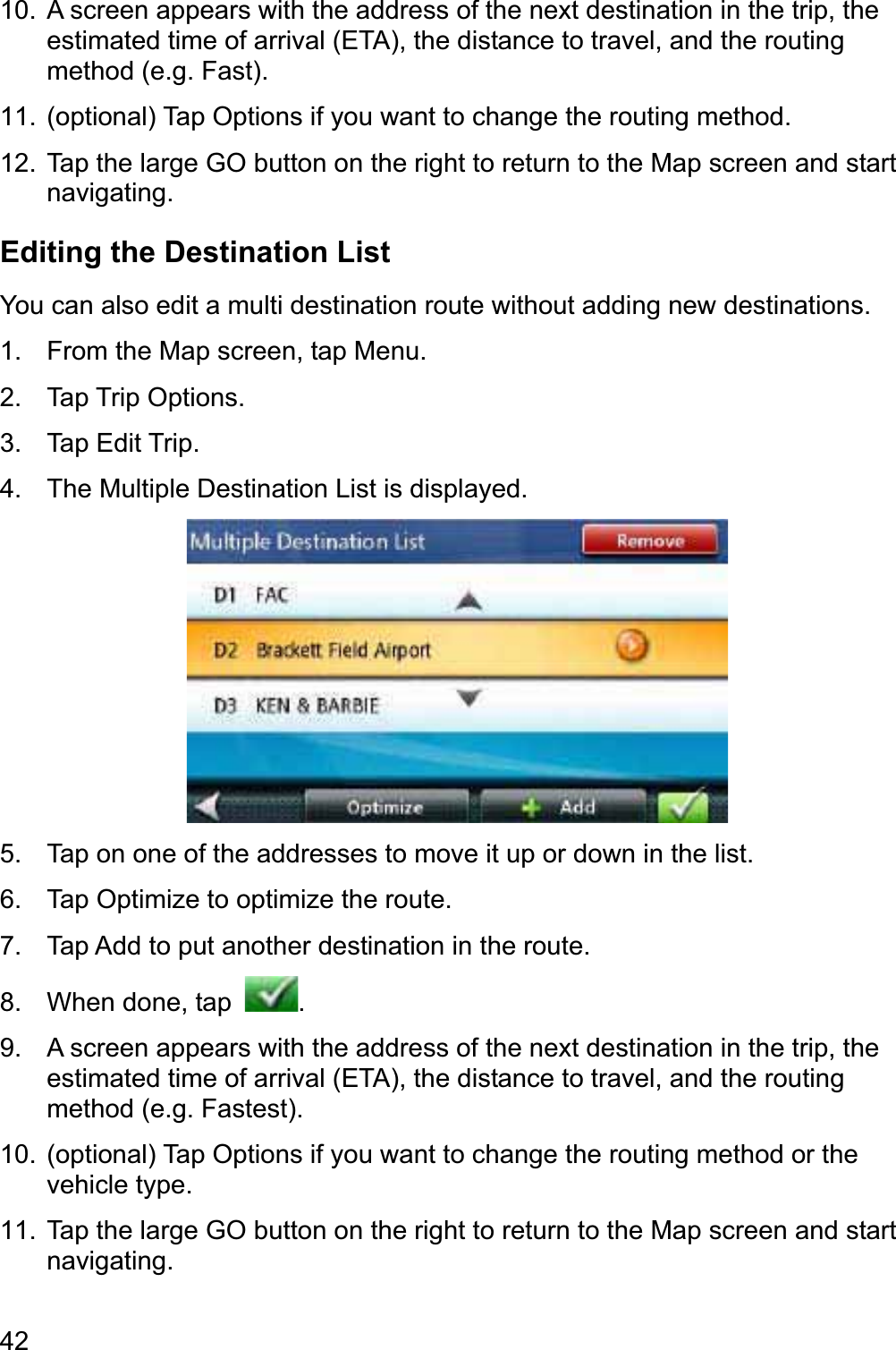 4210.  A screen appears with the address of the next destination in the trip, the estimated time of arrival (ETA), the distance to travel, and the routing method (e.g. Fast). 11.  (optional) Tap Options if you want to change the routing method. 12.  Tap the large GO button on the right to return to the Map screen and start navigating.Editing the Destination List You can also edit a multi destination route without adding new destinations. 1.  From the Map screen, tap Menu. 2. Tap Trip Options. 3. Tap Edit Trip. 4.  The Multiple Destination List is displayed. 5.  Tap on one of the addresses to move it up or down in the list. 6.  Tap Optimize to optimize the route. 7.  Tap Add to put another destination in the route. 8.  When done, tap  .9.  A screen appears with the address of the next destination in the trip, the estimated time of arrival (ETA), the distance to travel, and the routing method (e.g. Fastest). 10.  (optional) Tap Options if you want to change the routing method or the vehicle type. 11.  Tap the large GO button on the right to return to the Map screen and start navigating.
