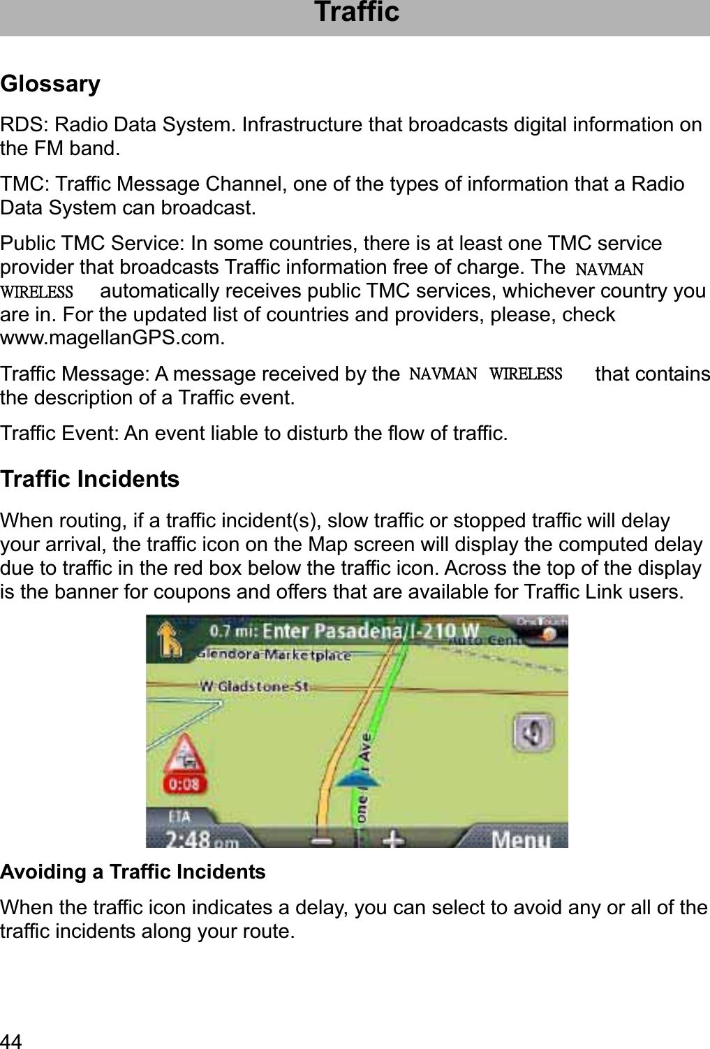 44Traffic Glossary RDS: Radio Data System. Infrastructure that broadcasts digital information on the FM band. TMC: Traffic Message Channel, one of the types of information that a Radio Data System can broadcast. Public TMC Service: In some countries, there is at least one TMC service provider that broadcasts Traffic information free of charge. The Magellan RoadMate automatically receives public TMC services, whichever country you are in. For the updated list of countries and providers, please, check www.magellanGPS.com. Traffic Message: A message received by the Magellan RoadMate that contains the description of a Traffic event. Traffic Event: An event liable to disturb the flow of traffic. Traffic Incidents When routing, if a traffic incident(s), slow traffic or stopped traffic will delay your arrival, the traffic icon on the Map screen will display the computed delay due to traffic in the red box below the traffic icon. Across the top of the display is the banner for coupons and offers that are available for Traffic Link users. Avoiding a Traffic Incidents When the traffic icon indicates a delay, you can select to avoid any or all of the traffic incidents along your route. ʳʳˡ˔˩ˠ˔ˡʳʳʳ˪˜˥˘˟˘˦˦ˡ˔˩ˠ˔ˡʳʳʳ˪˜˥˘˟˘˦˦