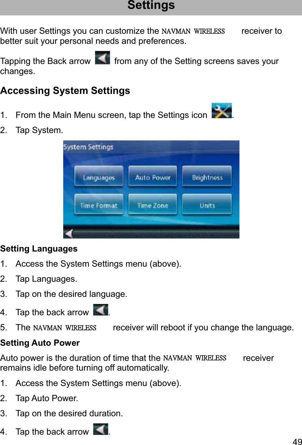 49SettingsWith user Settings you can customize the Magellan RoadMate receiver to better suit your personal needs and preferences. Tapping the Back arrow    from any of the Setting screens saves your changes. Accessing System Settings 1.  From the Main Menu screen, tap the Settings icon  .2. Tap System. Setting Languages 1.  Access the System Settings menu (above). 2. Tap Languages. 3.  Tap on the desired language. 4.  Tap the back arrow  .5.  The Magellan RoadMate receiver will reboot if you change the language. Setting Auto Power Auto power is the duration of time that the Magellan RoadMate receiver remains idle before turning off automatically. 1.  Access the System Settings menu (above). 2. Tap Auto Power. 3.  Tap on the desired duration. 4.  Tap the back arrow  .ʳˡ˔˩ˠ˔ˡʳʳ˪˜˥˘˟˘˦˦ʳˡ˔˩ˠ˔ˡʳʳ˪˜˥˘˟˘˦˦ʳˡ˔˩ˠ˔ˡʳʳ˪˜˥˘˟˘˦˦