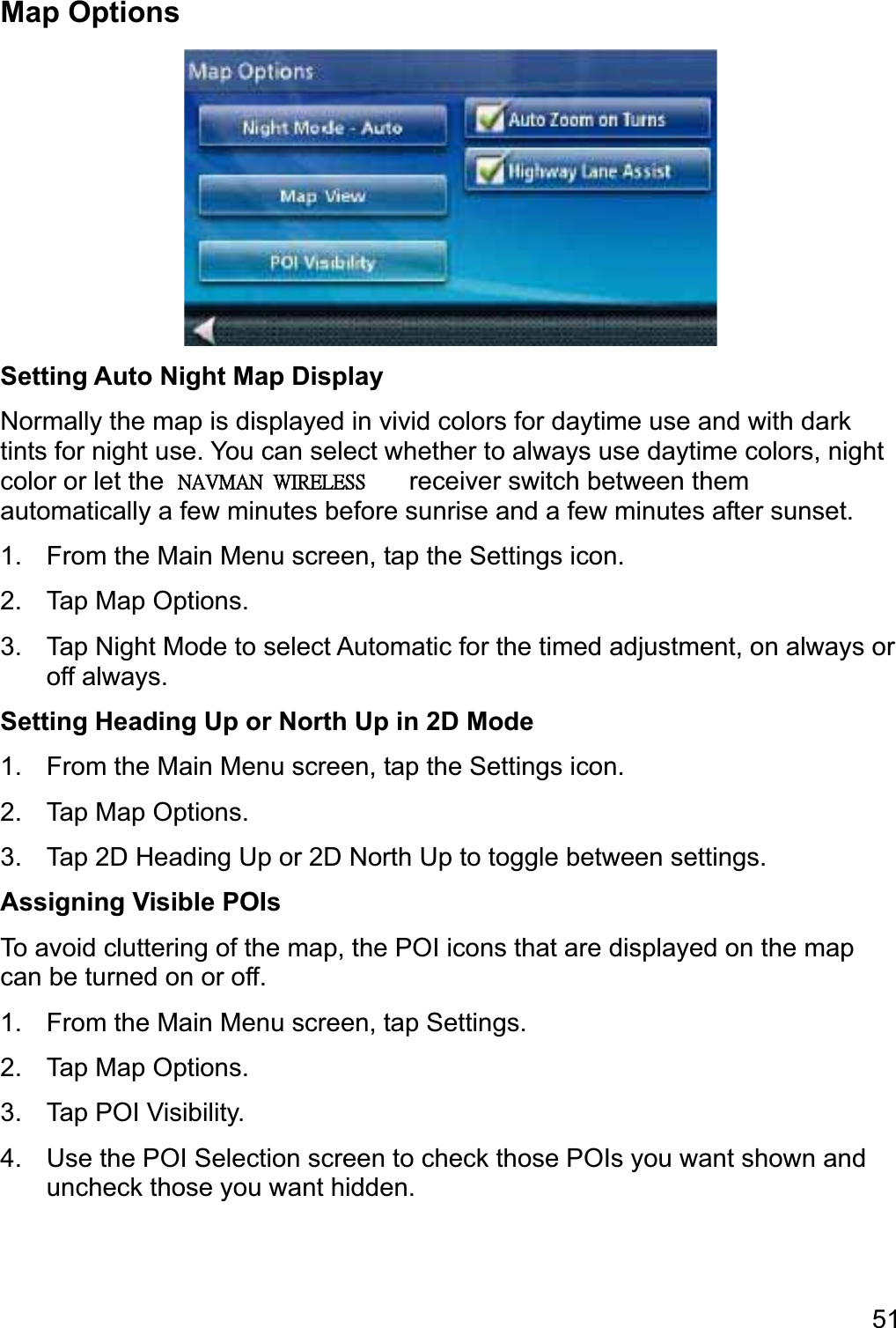 51Map Options Setting Auto Night Map Display Normally the map is displayed in vivid colors for daytime use and with dark tints for night use. You can select whether to always use daytime colors, night color or let the Magellan RoadMate receiver switch between them automatically a few minutes before sunrise and a few minutes after sunset. 1.  From the Main Menu screen, tap the Settings icon. 2.  Tap Map Options. 3.  Tap Night Mode to select Automatic for the timed adjustment, on always or off always. Setting Heading Up or North Up in 2D Mode 1.  From the Main Menu screen, tap the Settings icon. 2.  Tap Map Options. 3.  Tap 2D Heading Up or 2D North Up to toggle between settings. Assigning Visible POIs To avoid cluttering of the map, the POI icons that are displayed on the map can be turned on or off. 1.  From the Main Menu screen, tap Settings. 2.  Tap Map Options. 3.  Tap POI Visibility. 4.  Use the POI Selection screen to check those POIs you want shown and uncheck those you want hidden. ˡ˔˩ˠ˔ˡʳʳ˪˜˥˘˟˘˦˦