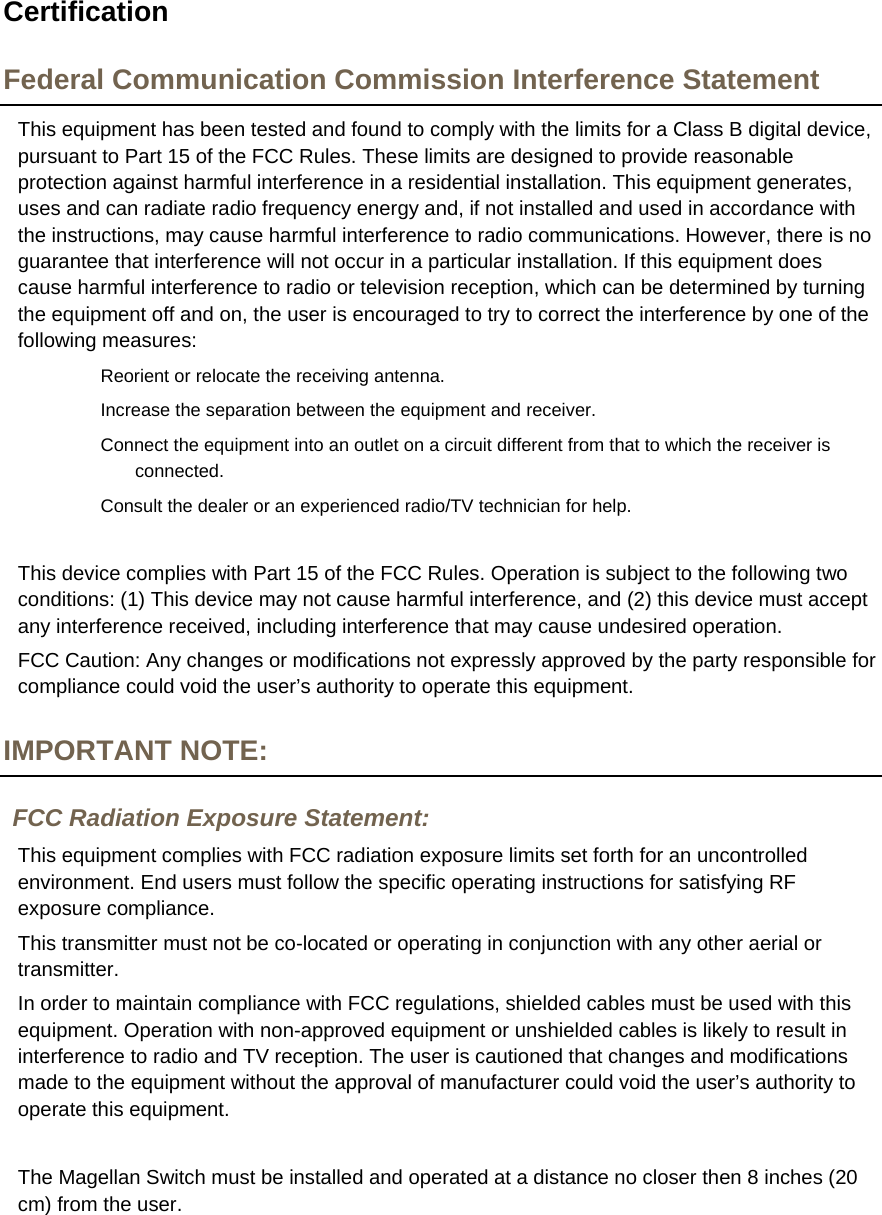  Certification Federal Communication Commission Interference Statement This equipment has been tested and found to comply with the limits for a Class B digital device, pursuant to Part 15 of the FCC Rules. These limits are designed to provide reasonable protection against harmful interference in a residential installation. This equipment generates, uses and can radiate radio frequency energy and, if not installed and used in accordance with the instructions, may cause harmful interference to radio communications. However, there is no guarantee that interference will not occur in a particular installation. If this equipment does cause harmful interference to radio or television reception, which can be determined by turning the equipment off and on, the user is encouraged to try to correct the interference by one of the following measures: Reorient or relocate the receiving antenna. Increase the separation between the equipment and receiver. Connect the equipment into an outlet on a circuit different from that to which the receiver is connected. Consult the dealer or an experienced radio/TV technician for help.  This device complies with Part 15 of the FCC Rules. Operation is subject to the following two conditions: (1) This device may not cause harmful interference, and (2) this device must accept any interference received, including interference that may cause undesired operation. FCC Caution: Any changes or modifications not expressly approved by the party responsible for compliance could void the user’s authority to operate this equipment. IMPORTANT NOTE: FCC Radiation Exposure Statement: This equipment complies with FCC radiation exposure limits set forth for an uncontrolled environment. End users must follow the specific operating instructions for satisfying RF exposure compliance. This transmitter must not be co-located or operating in conjunction with any other aerial or transmitter. In order to maintain compliance with FCC regulations, shielded cables must be used with this equipment. Operation with non-approved equipment or unshielded cables is likely to result in interference to radio and TV reception. The user is cautioned that changes and modifications made to the equipment without the approval of manufacturer could void the user’s authority to operate this equipment.  The Magellan Switch must be installed and operated at a distance no closer then 8 inches (20 cm) from the user. 