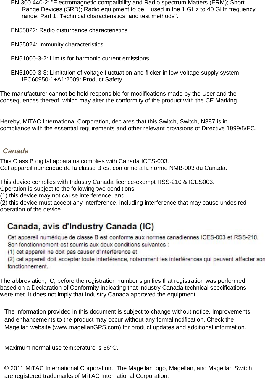 EN 300 440-2: &quot;Electromagnetic compatibility and Radio spectrum Matters (ERM); Short Range Devices (SRD); Radio equipment to be    used in the 1 GHz to 40 GHz frequency range; Part 1: Technical characteristics  and test methods&quot;. EN55022: Radio disturbance characteristics  EN55024: Immunity characteristics  EN61000-3-2: Limits for harmonic current emissions  EN61000-3-3: Limitation of voltage fluctuation and flicker in low-voltage supply system IEC60950-1+A1:2009: Product Safety  The manufacturer cannot be held responsible for modifications made by the User and the consequences thereof, which may alter the conformity of the product with the CE Marking.   Hereby, MiTAC International Corporation, declares that this Switch, Switch, N387 is in compliance with the essential requirements and other relevant provisions of Directive 1999/5/EC.  Canada This Class B digital apparatus complies with Canada ICES-003. Cet appareil numérique de la classe B est conforme à la norme NMB-003 du Canada.  This device complies with Industry Canada licence-exempt RSS-210 &amp; ICES003.  Operation is subject to the following two conditions:  (1) this device may not cause interference, and  (2) this device must accept any interference, including interference that may cause undesired operation of the device.    The abbreviation, IC, before the registration number signifies that registration was performed based on a Declaration of Conformity indicating that Industry Canada technical specifications were met. It does not imply that Industry Canada approved the equipment.   The information provided in this document is subject to change without notice. Improvements and enhancements to the product may occur without any formal notification. Check the Magellan website (www.magellanGPS.com) for product updates and additional information.  Maximum normal use temperature is 66°C.  © 2011 MiTAC International Corporation.  The Magellan logo, Magellan, and Magellan Switch are registered trademarks of MiTAC International Corporation.   