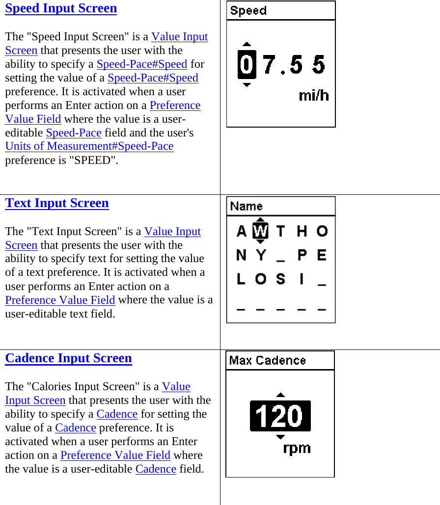  Speed Input Screen The &quot;Speed Input Screen&quot; is a Value Input Screen that presents the user with the ability to specify a Speed-Pace#Speed for setting the value of a Speed-Pace#Speed preference. It is activated when a user performs an Enter action on a Preference Value Field where the value is a user-editable Speed-Pace field and the user&apos;s Units of Measurement#Speed-Pace preference is &quot;SPEED&quot;.   Text Input Screen The &quot;Text Input Screen&quot; is a Value Input Screen that presents the user with the ability to specify text for setting the value of a text preference. It is activated when a user performs an Enter action on a Preference Value Field where the value is a user-editable text field.   Cadence Input Screen The &quot;Calories Input Screen&quot; is a Value Input Screen that presents the user with the ability to specify a Cadence for setting the value of a Cadence preference. It is activated when a user performs an Enter action on a Preference Value Field where the value is a user-editable Cadence field.   