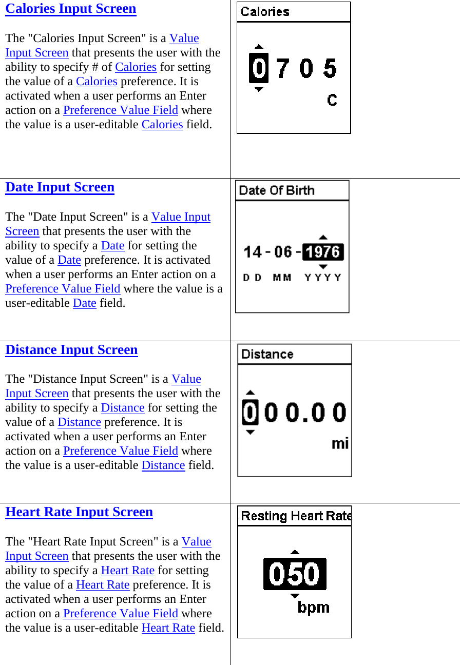 Calories Input Screen The &quot;Calories Input Screen&quot; is a Value Input Screen that presents the user with the ability to specify # of Calories for setting the value of a Calories preference. It is activated when a user performs an Enter action on a Preference Value Field where the value is a user-editable Calories field.      Date Input Screen The &quot;Date Input Screen&quot; is a Value Input Screen that presents the user with the ability to specify a Date for setting the value of a Date preference. It is activated when a user performs an Enter action on a Preference Value Field where the value is a user-editable Date field.   Distance Input Screen The &quot;Distance Input Screen&quot; is a Value Input Screen that presents the user with the ability to specify a Distance for setting the value of a Distance preference. It is activated when a user performs an Enter action on a Preference Value Field where the value is a user-editable Distance field.   Heart Rate Input Screen The &quot;Heart Rate Input Screen&quot; is a Value Input Screen that presents the user with the ability to specify a Heart Rate for setting the value of a Heart Rate preference. It is activated when a user performs an Enter action on a Preference Value Field where the value is a user-editable Heart Rate field.  