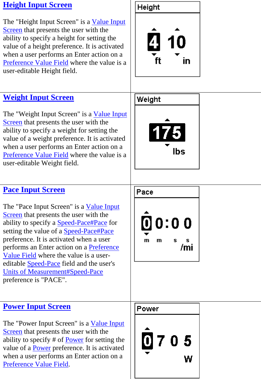 Height Input Screen The &quot;Height Input Screen&quot; is a Value Input Screen that presents the user with the ability to specify a height for setting the value of a height preference. It is activated when a user performs an Enter action on a Preference Value Field where the value is a user-editable Height field.   Weight Input Screen The &quot;Weight Input Screen&quot; is a Value Input Screen that presents the user with the ability to specify a weight for setting the value of a weight preference. It is activated when a user performs an Enter action on a Preference Value Field where the value is a user-editable Weight field.   Pace Input Screen The &quot;Pace Input Screen&quot; is a Value Input Screen that presents the user with the ability to specify a Speed-Pace#Pace for setting the value of a Speed-Pace#Pace preference. It is activated when a user performs an Enter action on a Preference Value Field where the value is a user-editable Speed-Pace field and the user&apos;s Units of Measurement#Speed-Pace preference is &quot;PACE&quot;.   Power Input Screen The &quot;Power Input Screen&quot; is a Value Input Screen that presents the user with the ability to specify # of Power for setting the value of a Power preference. It is activated when a user performs an Enter action on a Preference Value Field. 