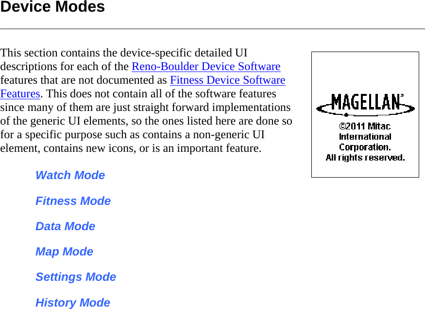 Device Modes  This section contains the device-specific detailed UI descriptions for each of the Reno-Boulder Device Software features that are not documented as Fitness Device Software Features. This does not contain all of the software features since many of them are just straight forward implementations of the generic UI elements, so the ones listed here are done so for a specific purpose such as contains a non-generic UI element, contains new icons, or is an important feature.  Watch Mode Fitness Mode Data Mode Map Mode Settings Mode History Mode 