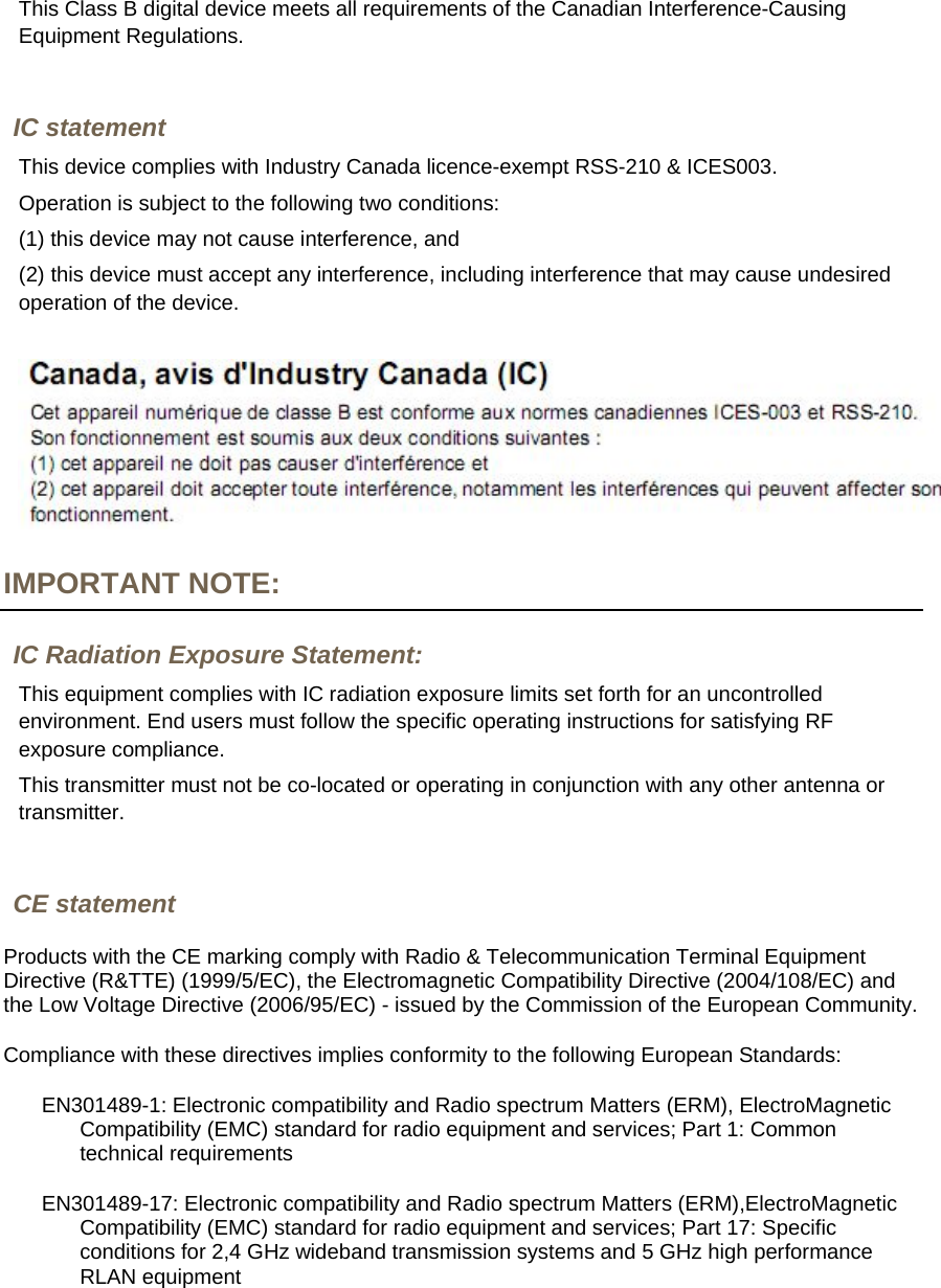 This Class B digital device meets all requirements of the Canadian Interference-Causing Equipment Regulations.  IC statement This device complies with Industry Canada licence-exempt RSS-210 &amp; ICES003.  Operation is subject to the following two conditions:  (1) this device may not cause interference, and  (2) this device must accept any interference, including interference that may cause undesired operation of the device.   IMPORTANT NOTE: IC Radiation Exposure Statement: This equipment complies with IC radiation exposure limits set forth for an uncontrolled environment. End users must follow the specific operating instructions for satisfying RF exposure compliance.  This transmitter must not be co-located or operating in conjunction with any other antenna or transmitter.  CE statement Products with the CE marking comply with Radio &amp; Telecommunication Terminal Equipment Directive (R&amp;TTE) (1999/5/EC), the Electromagnetic Compatibility Directive (2004/108/EC) and the Low Voltage Directive (2006/95/EC) - issued by the Commission of the European Community.  Compliance with these directives implies conformity to the following European Standards:  EN301489-1: Electronic compatibility and Radio spectrum Matters (ERM), ElectroMagnetic Compatibility (EMC) standard for radio equipment and services; Part 1: Common technical requirements  EN301489-17: Electronic compatibility and Radio spectrum Matters (ERM),ElectroMagnetic Compatibility (EMC) standard for radio equipment and services; Part 17: Specific conditions for 2,4 GHz wideband transmission systems and 5 GHz high performance RLAN equipment 