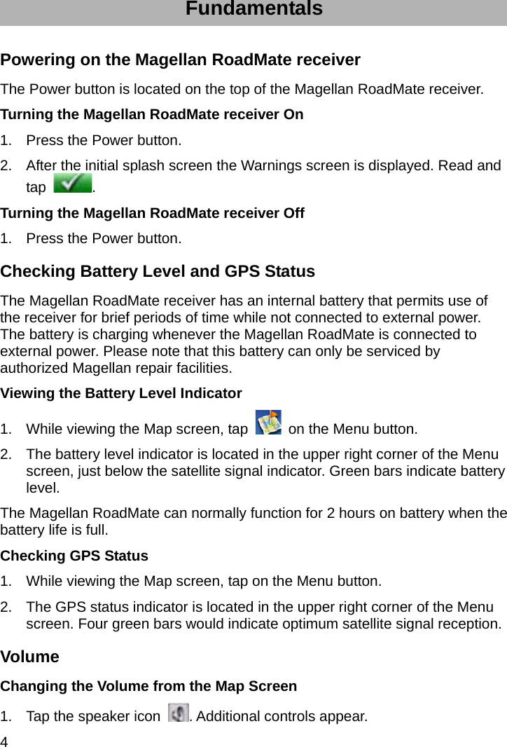 4 Fundamentals Powering on the Magellan RoadMate receiver The Power button is located on the top of the Magellan RoadMate receiver. Turning the Magellan RoadMate receiver On 1.  Press the Power button. 2.  After the initial splash screen the Warnings screen is displayed. Read and tap  . Turning the Magellan RoadMate receiver Off 1.  Press the Power button. Checking Battery Level and GPS Status The Magellan RoadMate receiver has an internal battery that permits use of the receiver for brief periods of time while not connected to external power. The battery is charging whenever the Magellan RoadMate is connected to external power. Please note that this battery can only be serviced by authorized Magellan repair facilities. Viewing the Battery Level Indicator 1.  While viewing the Map screen, tap    on the Menu button. 2.  The battery level indicator is located in the upper right corner of the Menu screen, just below the satellite signal indicator. Green bars indicate battery level. The Magellan RoadMate can normally function for 2 hours on battery when the battery life is full. Checking GPS Status 1.  While viewing the Map screen, tap on the Menu button. 2.  The GPS status indicator is located in the upper right corner of the Menu screen. Four green bars would indicate optimum satellite signal reception. Volume Changing the Volume from the Map Screen 1.  Tap the speaker icon  . Additional controls appear. 