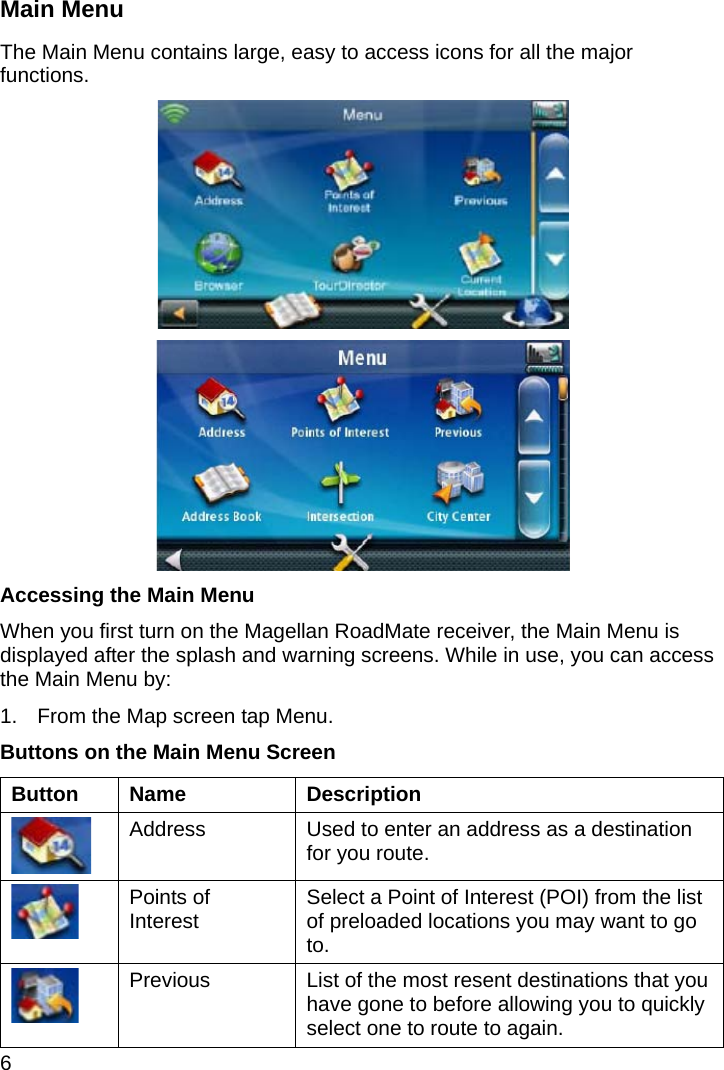 6 Main Menu The Main Menu contains large, easy to access icons for all the major functions.   Accessing the Main Menu When you first turn on the Magellan RoadMate receiver, the Main Menu is displayed after the splash and warning screens. While in use, you can access the Main Menu by: 1.  From the Map screen tap Menu. Buttons on the Main Menu Screen Button Name  Description  Address  Used to enter an address as a destination for you route.  Points of Interest  Select a Point of Interest (POI) from the list of preloaded locations you may want to go to.  Previous  List of the most resent destinations that you have gone to before allowing you to quickly select one to route to again. 