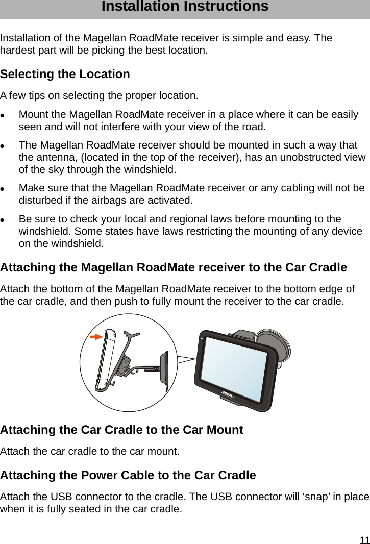 11 Installation Instructions Installation of the Magellan RoadMate receiver is simple and easy. The hardest part will be picking the best location. Selecting the Location A few tips on selecting the proper location.  Mount the Magellan RoadMate receiver in a place where it can be easily seen and will not interfere with your view of the road.  The Magellan RoadMate receiver should be mounted in such a way that the antenna, (located in the top of the receiver), has an unobstructed view of the sky through the windshield.  Make sure that the Magellan RoadMate receiver or any cabling will not be disturbed if the airbags are activated.  Be sure to check your local and regional laws before mounting to the windshield. Some states have laws restricting the mounting of any device on the windshield. Attaching the Magellan RoadMate receiver to the Car Cradle Attach the bottom of the Magellan RoadMate receiver to the bottom edge of the car cradle, and then push to fully mount the receiver to the car cradle.  Attaching the Car Cradle to the Car Mount Attach the car cradle to the car mount. Attaching the Power Cable to the Car Cradle Attach the USB connector to the cradle. The USB connector will ‘snap’ in place when it is fully seated in the car cradle. 
