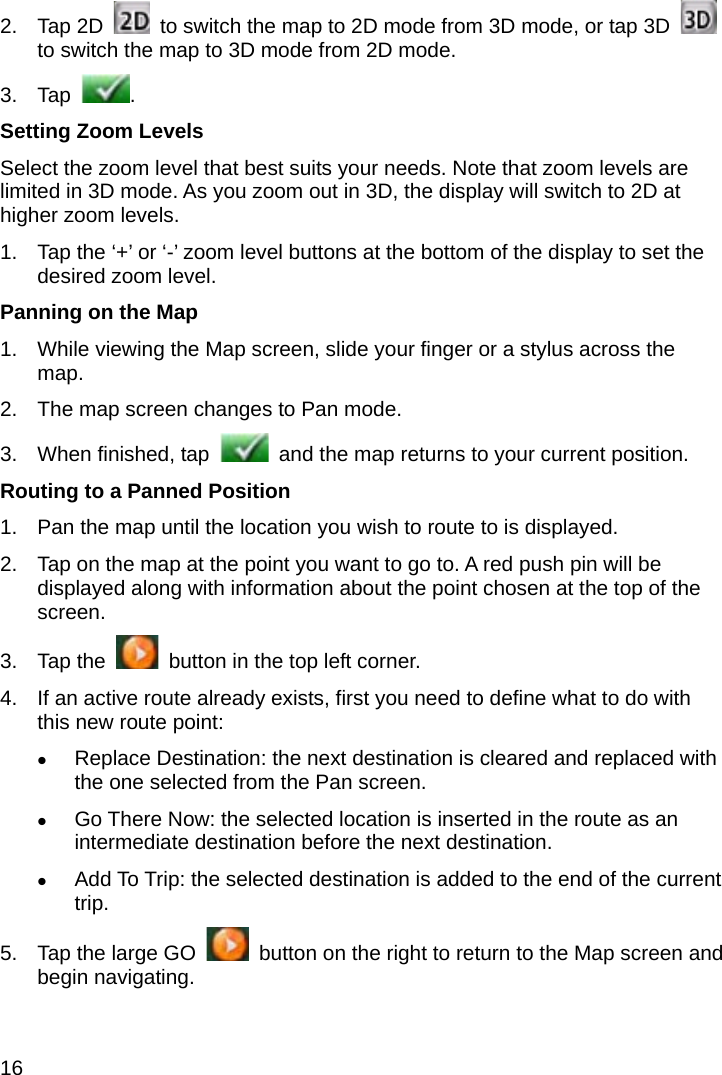 16 2. Tap 2D    to switch the map to 2D mode from 3D mode, or tap 3D   to switch the map to 3D mode from 2D mode. 3. Tap  . Setting Zoom Levels Select the zoom level that best suits your needs. Note that zoom levels are limited in 3D mode. As you zoom out in 3D, the display will switch to 2D at higher zoom levels. 1.  Tap the ‘+’ or ‘-’ zoom level buttons at the bottom of the display to set the desired zoom level. Panning on the Map 1.  While viewing the Map screen, slide your finger or a stylus across the map. 2.  The map screen changes to Pan mode. 3.  When finished, tap    and the map returns to your current position. Routing to a Panned Position 1.  Pan the map until the location you wish to route to is displayed. 2.  Tap on the map at the point you want to go to. A red push pin will be displayed along with information about the point chosen at the top of the screen. 3. Tap the    button in the top left corner. 4.  If an active route already exists, first you need to define what to do with this new route point:  Replace Destination: the next destination is cleared and replaced with the one selected from the Pan screen.  Go There Now: the selected location is inserted in the route as an intermediate destination before the next destination.  Add To Trip: the selected destination is added to the end of the current trip. 5.  Tap the large GO    button on the right to return to the Map screen and begin navigating. 