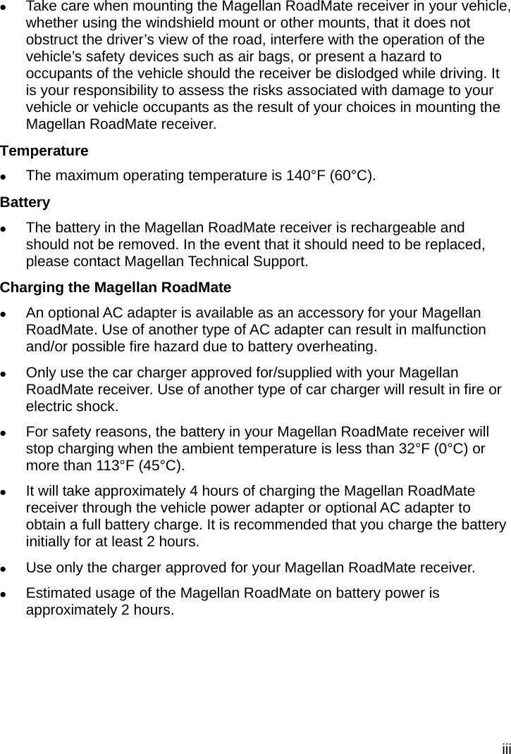 iii  Take care when mounting the Magellan RoadMate receiver in your vehicle, whether using the windshield mount or other mounts, that it does not obstruct the driver’s view of the road, interfere with the operation of the vehicle’s safety devices such as air bags, or present a hazard to occupants of the vehicle should the receiver be dislodged while driving. It is your responsibility to assess the risks associated with damage to your vehicle or vehicle occupants as the result of your choices in mounting the Magellan RoadMate receiver.   Temperature  The maximum operating temperature is 140°F (60°C).   Battery    The battery in the Magellan RoadMate receiver is rechargeable and should not be removed. In the event that it should need to be replaced, please contact Magellan Technical Support.   Charging the Magellan RoadMate    An optional AC adapter is available as an accessory for your Magellan RoadMate. Use of another type of AC adapter can result in malfunction and/or possible fire hazard due to battery overheating.    Only use the car charger approved for/supplied with your Magellan RoadMate receiver. Use of another type of car charger will result in fire or electric shock.    For safety reasons, the battery in your Magellan RoadMate receiver will stop charging when the ambient temperature is less than 32°F (0°C) or more than 113°F (45°C).    It will take approximately 4 hours of charging the Magellan RoadMate receiver through the vehicle power adapter or optional AC adapter to obtain a full battery charge. It is recommended that you charge the battery initially for at least 2 hours.    Use only the charger approved for your Magellan RoadMate receiver.    Estimated usage of the Magellan RoadMate on battery power is approximately 2 hours.   