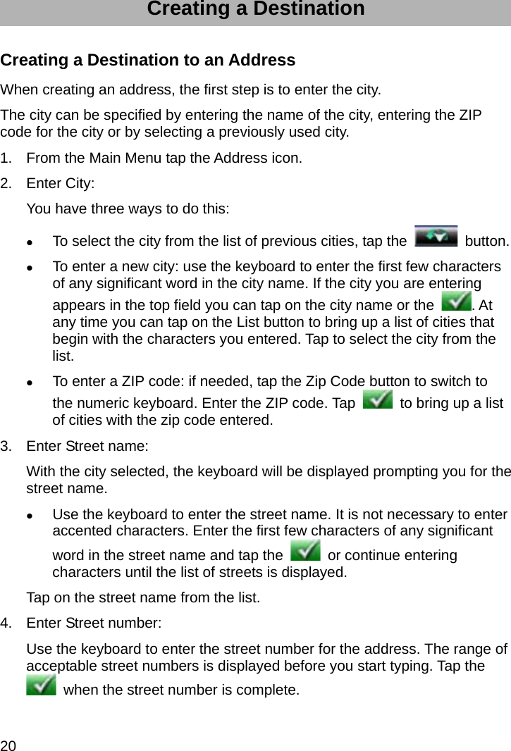 20 Creating a Destination Creating a Destination to an Address When creating an address, the first step is to enter the city. The city can be specified by entering the name of the city, entering the ZIP code for the city or by selecting a previously used city. 1.  From the Main Menu tap the Address icon. 2. Enter City: You have three ways to do this:  To select the city from the list of previous cities, tap the   button.  To enter a new city: use the keyboard to enter the first few characters of any significant word in the city name. If the city you are entering appears in the top field you can tap on the city name or the  . At any time you can tap on the List button to bring up a list of cities that begin with the characters you entered. Tap to select the city from the list.  To enter a ZIP code: if needed, tap the Zip Code button to switch to the numeric keyboard. Enter the ZIP code. Tap    to bring up a list of cities with the zip code entered. 3.  Enter Street name: With the city selected, the keyboard will be displayed prompting you for the street name.  Use the keyboard to enter the street name. It is not necessary to enter accented characters. Enter the first few characters of any significant word in the street name and tap the   or continue entering characters until the list of streets is displayed. Tap on the street name from the list. 4.  Enter Street number: Use the keyboard to enter the street number for the address. The range of acceptable street numbers is displayed before you start typing. Tap the   when the street number is complete. 