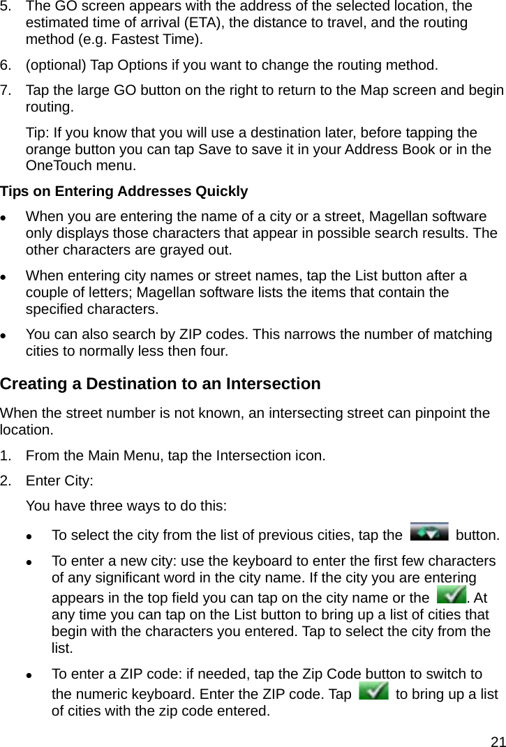 21 5.  The GO screen appears with the address of the selected location, the estimated time of arrival (ETA), the distance to travel, and the routing method (e.g. Fastest Time). 6.  (optional) Tap Options if you want to change the routing method. 7.  Tap the large GO button on the right to return to the Map screen and begin routing. Tip: If you know that you will use a destination later, before tapping the orange button you can tap Save to save it in your Address Book or in the OneTouch menu. Tips on Entering Addresses Quickly  When you are entering the name of a city or a street, Magellan software only displays those characters that appear in possible search results. The other characters are grayed out.  When entering city names or street names, tap the List button after a couple of letters; Magellan software lists the items that contain the specified characters.  You can also search by ZIP codes. This narrows the number of matching cities to normally less then four. Creating a Destination to an Intersection When the street number is not known, an intersecting street can pinpoint the location. 1.  From the Main Menu, tap the Intersection icon. 2. Enter City: You have three ways to do this:  To select the city from the list of previous cities, tap the   button.  To enter a new city: use the keyboard to enter the first few characters of any significant word in the city name. If the city you are entering appears in the top field you can tap on the city name or the  . At any time you can tap on the List button to bring up a list of cities that begin with the characters you entered. Tap to select the city from the list.  To enter a ZIP code: if needed, tap the Zip Code button to switch to the numeric keyboard. Enter the ZIP code. Tap    to bring up a list of cities with the zip code entered. 