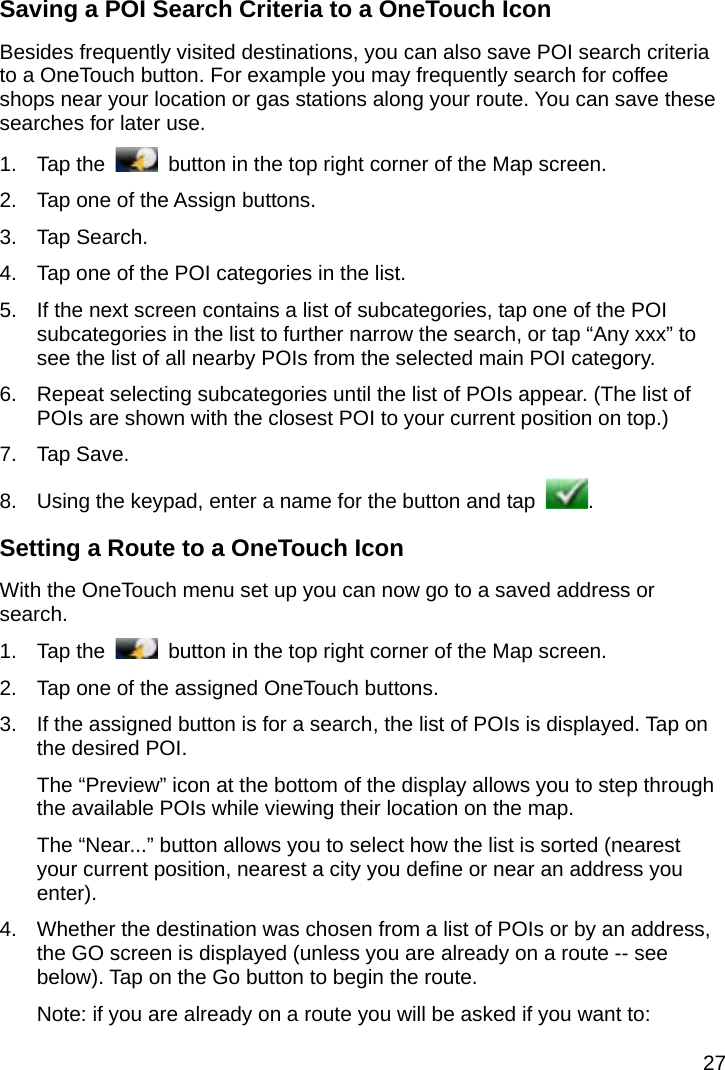 27 Saving a POI Search Criteria to a OneTouch Icon Besides frequently visited destinations, you can also save POI search criteria to a OneTouch button. For example you may frequently search for coffee shops near your location or gas stations along your route. You can save these searches for later use. 1. Tap the    button in the top right corner of the Map screen. 2.  Tap one of the Assign buttons. 3. Tap Search. 4.  Tap one of the POI categories in the list. 5.  If the next screen contains a list of subcategories, tap one of the POI subcategories in the list to further narrow the search, or tap “Any xxx” to see the list of all nearby POIs from the selected main POI category. 6.  Repeat selecting subcategories until the list of POIs appear. (The list of POIs are shown with the closest POI to your current position on top.) 7. Tap Save. 8.  Using the keypad, enter a name for the button and tap  . Setting a Route to a OneTouch Icon With the OneTouch menu set up you can now go to a saved address or search. 1. Tap the    button in the top right corner of the Map screen. 2.  Tap one of the assigned OneTouch buttons. 3.  If the assigned button is for a search, the list of POIs is displayed. Tap on the desired POI. The “Preview” icon at the bottom of the display allows you to step through the available POIs while viewing their location on the map. The “Near...” button allows you to select how the list is sorted (nearest your current position, nearest a city you define or near an address you enter). 4.  Whether the destination was chosen from a list of POIs or by an address, the GO screen is displayed (unless you are already on a route -- see below). Tap on the Go button to begin the route. Note: if you are already on a route you will be asked if you want to: 