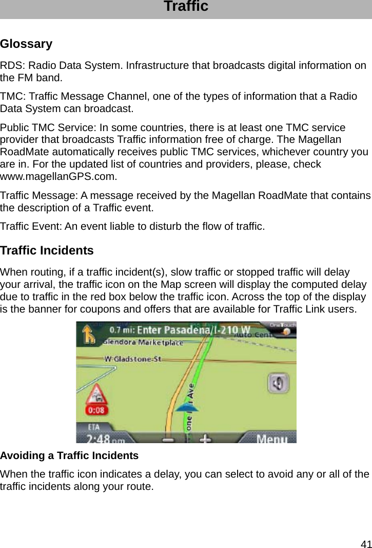 41 Traffic Glossary RDS: Radio Data System. Infrastructure that broadcasts digital information on the FM band. TMC: Traffic Message Channel, one of the types of information that a Radio Data System can broadcast. Public TMC Service: In some countries, there is at least one TMC service provider that broadcasts Traffic information free of charge. The Magellan RoadMate automatically receives public TMC services, whichever country you are in. For the updated list of countries and providers, please, check www.magellanGPS.com. Traffic Message: A message received by the Magellan RoadMate that contains the description of a Traffic event. Traffic Event: An event liable to disturb the flow of traffic. Traffic Incidents When routing, if a traffic incident(s), slow traffic or stopped traffic will delay your arrival, the traffic icon on the Map screen will display the computed delay due to traffic in the red box below the traffic icon. Across the top of the display is the banner for coupons and offers that are available for Traffic Link users.  Avoiding a Traffic Incidents When the traffic icon indicates a delay, you can select to avoid any or all of the traffic incidents along your route. 