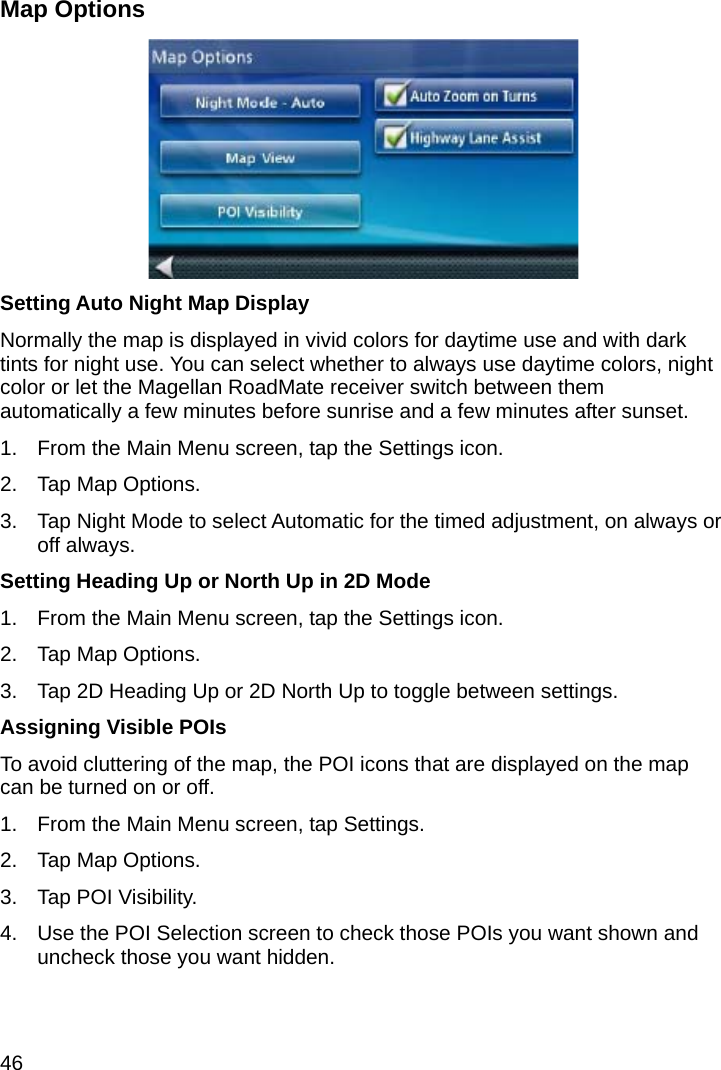 46 Map Options  Setting Auto Night Map Display Normally the map is displayed in vivid colors for daytime use and with dark tints for night use. You can select whether to always use daytime colors, night color or let the Magellan RoadMate receiver switch between them automatically a few minutes before sunrise and a few minutes after sunset. 1.  From the Main Menu screen, tap the Settings icon. 2.  Tap Map Options. 3.  Tap Night Mode to select Automatic for the timed adjustment, on always or off always. Setting Heading Up or North Up in 2D Mode 1.  From the Main Menu screen, tap the Settings icon. 2.  Tap Map Options. 3.  Tap 2D Heading Up or 2D North Up to toggle between settings. Assigning Visible POIs To avoid cluttering of the map, the POI icons that are displayed on the map can be turned on or off. 1.  From the Main Menu screen, tap Settings. 2.  Tap Map Options. 3.  Tap POI Visibility. 4.  Use the POI Selection screen to check those POIs you want shown and uncheck those you want hidden. 