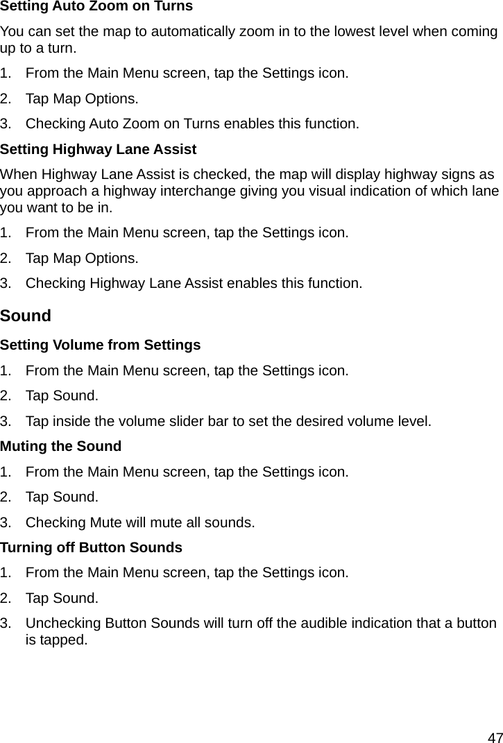 47 Setting Auto Zoom on Turns You can set the map to automatically zoom in to the lowest level when coming up to a turn. 1.  From the Main Menu screen, tap the Settings icon. 2.  Tap Map Options. 3.  Checking Auto Zoom on Turns enables this function. Setting Highway Lane Assist When Highway Lane Assist is checked, the map will display highway signs as you approach a highway interchange giving you visual indication of which lane you want to be in. 1.  From the Main Menu screen, tap the Settings icon. 2.  Tap Map Options. 3.  Checking Highway Lane Assist enables this function. Sound Setting Volume from Settings 1.  From the Main Menu screen, tap the Settings icon. 2. Tap Sound. 3.  Tap inside the volume slider bar to set the desired volume level. Muting the Sound 1.  From the Main Menu screen, tap the Settings icon. 2. Tap Sound. 3.  Checking Mute will mute all sounds. Turning off Button Sounds 1.  From the Main Menu screen, tap the Settings icon. 2. Tap Sound. 3.  Unchecking Button Sounds will turn off the audible indication that a button is tapped. 