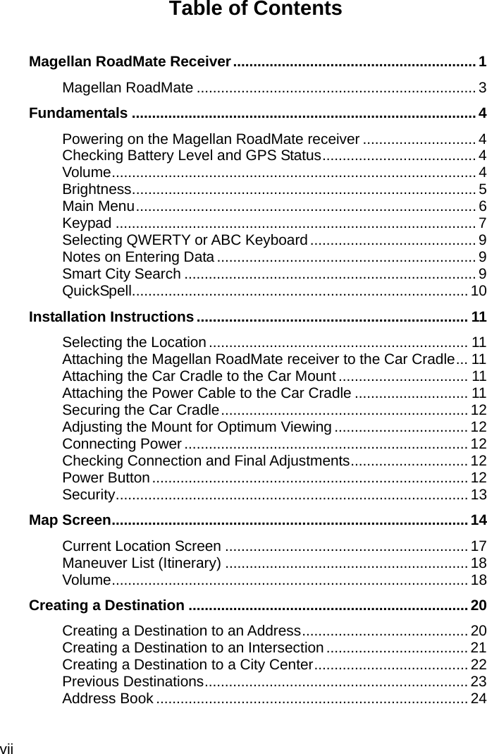 vii Table of Contents   Magellan RoadMate Receiver ............................................................ 1 Magellan RoadMate ..................................................................... 3 Fundamentals ..................................................................................... 4 Powering on the Magellan RoadMate receiver ............................ 4 Checking Battery Level and GPS Status ...................................... 4 Volume .......................................................................................... 4 Brightness ..................................................................................... 5 Main Menu .................................................................................... 6 Keypad ......................................................................................... 7 Selecting QWERTY or ABC Keyboard ......................................... 9 Notes on Entering Data ................................................................ 9 Smart City Search ........................................................................ 9 QuickSpell ................................................................................... 10 Installation Instructions ................................................................... 11 Selecting the Location ................................................................ 11 Attaching the Magellan RoadMate receiver to the Car Cradle ... 11 Attaching the Car Cradle to the Car Mount ................................ 11 Attaching the Power Cable to the Car Cradle ............................ 11 Securing the Car Cradle ............................................................. 12 Adjusting the Mount for Optimum Viewing ................................. 12 Connecting Power ...................................................................... 12 Checking Connection and Final Adjustments ............................. 12 Power Button .............................................................................. 12 Security ....................................................................................... 13 Map Screen ........................................................................................ 14 Current Location Screen ............................................................ 17 Maneuver List (Itinerary) ............................................................ 18 Volume ........................................................................................ 18 Creating a Destination ..................................................................... 20 Creating a Destination to an Address ......................................... 20 Creating a Destination to an Intersection ................................... 21 Creating a Destination to a City Center ...................................... 22 Previous Destinations ................................................................. 23 Address Book ............................................................................. 24 