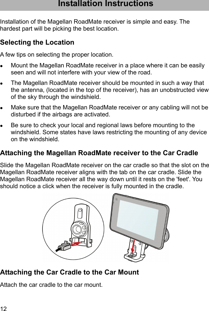 12 Installation Instructions Installation of the Magellan RoadMate receiver is simple and easy. The hardest part will be picking the best location. Selecting the Location A few tips on selecting the proper location.  Mount the Magellan RoadMate receiver in a place where it can be easily seen and will not interfere with your view of the road.  The Magellan RoadMate receiver should be mounted in such a way that the antenna, (located in the top of the receiver), has an unobstructed view of the sky through the windshield.  Make sure that the Magellan RoadMate receiver or any cabling will not be disturbed if the airbags are activated.  Be sure to check your local and regional laws before mounting to the windshield. Some states have laws restricting the mounting of any device on the windshield. Attaching the Magellan RoadMate receiver to the Car Cradle Slide the Magellan RoadMate receiver on the car cradle so that the slot on the Magellan RoadMate receiver aligns with the tab on the car cradle. Slide the Magellan RoadMate receiver all the way down until it rests on the &apos;feet&apos;. You should notice a click when the receiver is fully mounted in the cradle.  Attaching the Car Cradle to the Car Mount Attach the car cradle to the car mount. 