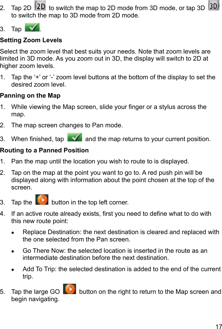 17 2. Tap 2D    to switch the map to 2D mode from 3D mode, or tap 3D   to switch the map to 3D mode from 2D mode. 3. Tap  . Setting Zoom Levels Select the zoom level that best suits your needs. Note that zoom levels are limited in 3D mode. As you zoom out in 3D, the display will switch to 2D at higher zoom levels. 1.  Tap the ‘+’ or ‘-’ zoom level buttons at the bottom of the display to set the desired zoom level. Panning on the Map 1.  While viewing the Map screen, slide your finger or a stylus across the map. 2.  The map screen changes to Pan mode. 3.  When finished, tap    and the map returns to your current position. Routing to a Panned Position 1.  Pan the map until the location you wish to route to is displayed. 2.  Tap on the map at the point you want to go to. A red push pin will be displayed along with information about the point chosen at the top of the screen. 3. Tap the    button in the top left corner. 4.  If an active route already exists, first you need to define what to do with this new route point:  Replace Destination: the next destination is cleared and replaced with the one selected from the Pan screen.  Go There Now: the selected location is inserted in the route as an intermediate destination before the next destination.  Add To Trip: the selected destination is added to the end of the current trip. 5.  Tap the large GO    button on the right to return to the Map screen and begin navigating. 