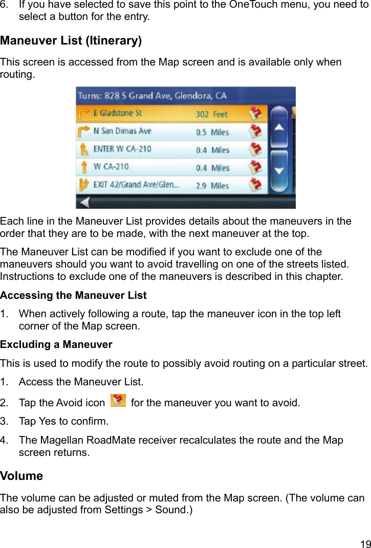 19 6.  If you have selected to save this point to the OneTouch menu, you need to select a button for the entry. Maneuver List (Itinerary) This screen is accessed from the Map screen and is available only when routing.  Each line in the Maneuver List provides details about the maneuvers in the order that they are to be made, with the next maneuver at the top. The Maneuver List can be modified if you want to exclude one of the maneuvers should you want to avoid travelling on one of the streets listed. Instructions to exclude one of the maneuvers is described in this chapter. Accessing the Maneuver List 1.  When actively following a route, tap the maneuver icon in the top left corner of the Map screen. Excluding a Maneuver This is used to modify the route to possibly avoid routing on a particular street. 1.  Access the Maneuver List. 2.  Tap the Avoid icon    for the maneuver you want to avoid. 3.  Tap Yes to confirm. 4.  The Magellan RoadMate receiver recalculates the route and the Map screen returns. Volume The volume can be adjusted or muted from the Map screen. (The volume can also be adjusted from Settings &gt; Sound.) 