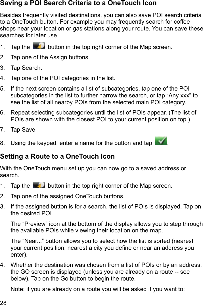 28 Saving a POI Search Criteria to a OneTouch Icon Besides frequently visited destinations, you can also save POI search criteria to a OneTouch button. For example you may frequently search for coffee shops near your location or gas stations along your route. You can save these searches for later use. 1. Tap the    button in the top right corner of the Map screen. 2.  Tap one of the Assign buttons. 3. Tap Search. 4.  Tap one of the POI categories in the list. 5.  If the next screen contains a list of subcategories, tap one of the POI subcategories in the list to further narrow the search, or tap “Any xxx” to see the list of all nearby POIs from the selected main POI category. 6.  Repeat selecting subcategories until the list of POIs appear. (The list of POIs are shown with the closest POI to your current position on top.) 7. Tap Save. 8.  Using the keypad, enter a name for the button and tap  . Setting a Route to a OneTouch Icon With the OneTouch menu set up you can now go to a saved address or search. 1. Tap the    button in the top right corner of the Map screen. 2.  Tap one of the assigned OneTouch buttons. 3.  If the assigned button is for a search, the list of POIs is displayed. Tap on the desired POI. The “Preview” icon at the bottom of the display allows you to step through the available POIs while viewing their location on the map. The “Near...” button allows you to select how the list is sorted (nearest your current position, nearest a city you define or near an address you enter). 4.  Whether the destination was chosen from a list of POIs or by an address, the GO screen is displayed (unless you are already on a route -- see below). Tap on the Go button to begin the route. Note: if you are already on a route you will be asked if you want to: 