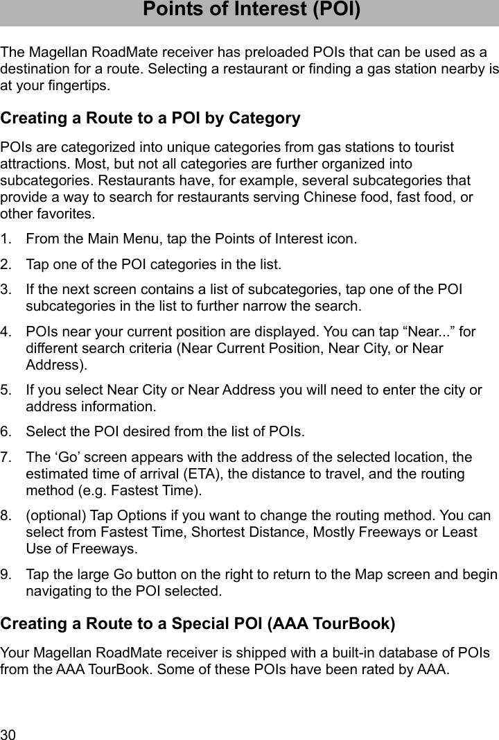 30 Points of Interest (POI) The Magellan RoadMate receiver has preloaded POIs that can be used as a destination for a route. Selecting a restaurant or finding a gas station nearby is at your fingertips. Creating a Route to a POI by Category POIs are categorized into unique categories from gas stations to tourist attractions. Most, but not all categories are further organized into subcategories. Restaurants have, for example, several subcategories that provide a way to search for restaurants serving Chinese food, fast food, or other favorites. 1.  From the Main Menu, tap the Points of Interest icon. 2.  Tap one of the POI categories in the list. 3.  If the next screen contains a list of subcategories, tap one of the POI subcategories in the list to further narrow the search. 4.  POIs near your current position are displayed. You can tap “Near...” for different search criteria (Near Current Position, Near City, or Near Address). 5.  If you select Near City or Near Address you will need to enter the city or address information. 6.  Select the POI desired from the list of POIs. 7.  The ‘Go’ screen appears with the address of the selected location, the estimated time of arrival (ETA), the distance to travel, and the routing method (e.g. Fastest Time). 8.  (optional) Tap Options if you want to change the routing method. You can select from Fastest Time, Shortest Distance, Mostly Freeways or Least Use of Freeways. 9.  Tap the large Go button on the right to return to the Map screen and begin navigating to the POI selected. Creating a Route to a Special POI (AAA TourBook) Your Magellan RoadMate receiver is shipped with a built-in database of POIs from the AAA TourBook. Some of these POIs have been rated by AAA. 