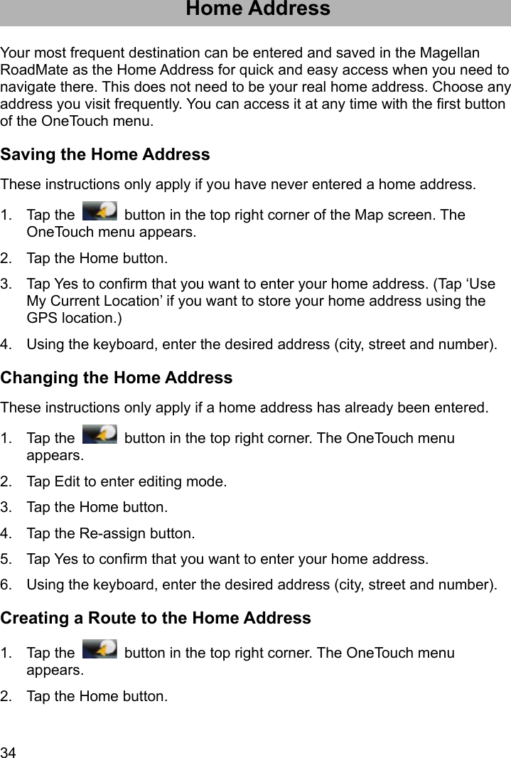 34 Home Address Your most frequent destination can be entered and saved in the Magellan RoadMate as the Home Address for quick and easy access when you need to navigate there. This does not need to be your real home address. Choose any address you visit frequently. You can access it at any time with the first button of the OneTouch menu. Saving the Home Address These instructions only apply if you have never entered a home address. 1. Tap the    button in the top right corner of the Map screen. The OneTouch menu appears. 2.  Tap the Home button. 3.  Tap Yes to confirm that you want to enter your home address. (Tap ‘Use My Current Location’ if you want to store your home address using the GPS location.) 4.  Using the keyboard, enter the desired address (city, street and number). Changing the Home Address These instructions only apply if a home address has already been entered. 1. Tap the    button in the top right corner. The OneTouch menu appears. 2.  Tap Edit to enter editing mode. 3.  Tap the Home button. 4.  Tap the Re-assign button. 5.  Tap Yes to confirm that you want to enter your home address. 6.  Using the keyboard, enter the desired address (city, street and number). Creating a Route to the Home Address 1. Tap the    button in the top right corner. The OneTouch menu appears. 2.  Tap the Home button. 