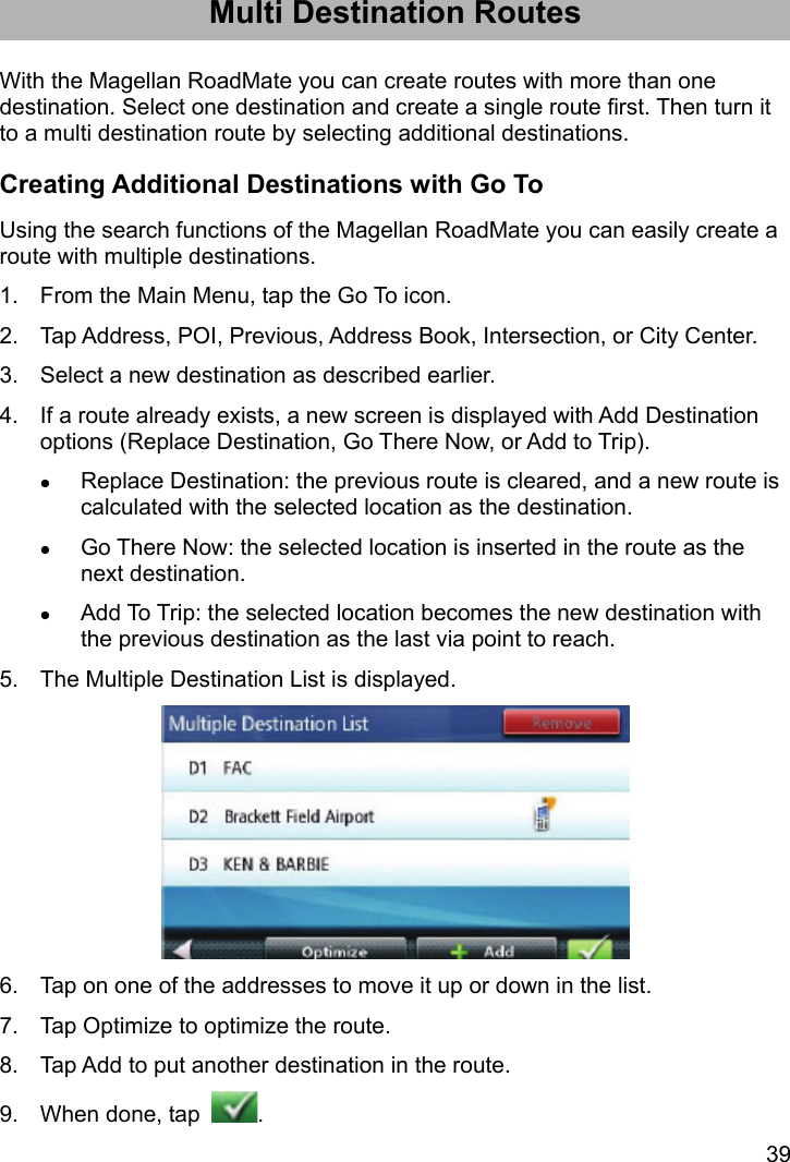 39 Multi Destination Routes With the Magellan RoadMate you can create routes with more than one destination. Select one destination and create a single route first. Then turn it to a multi destination route by selecting additional destinations. Creating Additional Destinations with Go To Using the search functions of the Magellan RoadMate you can easily create a route with multiple destinations. 1.  From the Main Menu, tap the Go To icon. 2.  Tap Address, POI, Previous, Address Book, Intersection, or City Center. 3.  Select a new destination as described earlier. 4.  If a route already exists, a new screen is displayed with Add Destination options (Replace Destination, Go There Now, or Add to Trip).  Replace Destination: the previous route is cleared, and a new route is calculated with the selected location as the destination.  Go There Now: the selected location is inserted in the route as the next destination.  Add To Trip: the selected location becomes the new destination with the previous destination as the last via point to reach. 5.  The Multiple Destination List is displayed.  6.  Tap on one of the addresses to move it up or down in the list. 7.  Tap Optimize to optimize the route. 8.  Tap Add to put another destination in the route. 9.  When done, tap  . 