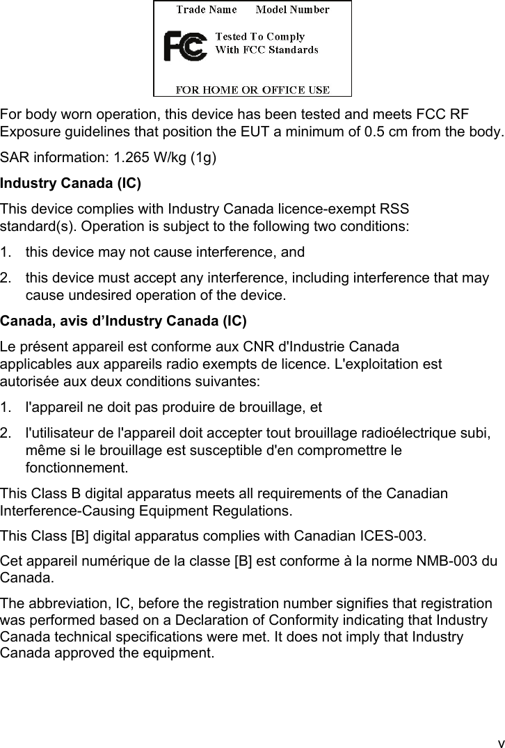 v  For body worn operation, this device has been tested and meets FCC RF Exposure guidelines that position the EUT a minimum of 0.5 cm from the body. SAR information: 1.265 W/kg (1g) Industry Canada (IC) This device complies with Industry Canada licence-exempt RSS standard(s). Operation is subject to the following two conditions:   1.  this device may not cause interference, and   2.  this device must accept any interference, including interference that may cause undesired operation of the device. Canada, avis d’Industry Canada (IC) Le présent appareil est conforme aux CNR d&apos;Industrie Canada applicables aux appareils radio exempts de licence. L&apos;exploitation est autorisée aux deux conditions suivantes:   1.  l&apos;appareil ne doit pas produire de brouillage, et   2.  l&apos;utilisateur de l&apos;appareil doit accepter tout brouillage radioélectrique subi, même si le brouillage est susceptible d&apos;en compromettre le fonctionnement. This Class B digital apparatus meets all requirements of the Canadian Interference-Causing Equipment Regulations.   This Class [B] digital apparatus complies with Canadian ICES-003. Cet appareil numérique de la classe [B] est conforme à la norme NMB-003 du Canada. The abbreviation, IC, before the registration number signifies that registration was performed based on a Declaration of Conformity indicating that Industry Canada technical specifications were met. It does not imply that Industry Canada approved the equipment.   